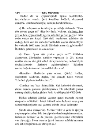 134                      Ebu Hanzala
   madde de ve uygulanışında ağızla söylettirilip,
imzalatılması vardır. Şer’i kurallara bağlılık, duygusal
olmama, usul teraneleriyle, kendini kandıranlara...

    c) Bu anlaşmanın kendisiyle yapıldığı sistemde “Yazı
söz yerine geçer mi” diye bir ihtilaf yoktur. Ve İmza, her
yer ve her uygulamada ağızla kabulün yerine geçer. Hatta
çoğu yerde ses kaydı %60 delil sayılırken, sahibine ait
olduğu belli yazı ise daha kuvvetli delil olarak alınır. Böyle
bir vakıada 1000 sene önceki âlimlerin yazı söz gibi midir?
İhtilafını getirmenin anlamı nedir?

   d) Yazar “yazı söz yerine geçer mi?” ihtilafını
aktarırken, âlimlerden nakiller yapmıştır (s. 25). Yazıyı
mutlak olarak söz gibi kabul etmeyen âlimler, neden böyle
söylediklerinin    illetlerini açıklamışlardır.  Bakalım
memurluğa imza atan buna dâhil olur mu?

   -Hanefiler: Hadlerde yazı olmaz. Çünkü hadler,
şüphelerle kaldırılır, derler. (Bu konuda hadis vardır:
“Hadleri şüphelerle def ediniz.”).

    -Cumhur ise; Yazı ihtimallidir. Kişi kalemini denemek,
ehlini üzmek, yazısını güzelleştirmek v.b sebeplerle yazıyı
yazmış olabilir, derler. (İslam Fıkhı Ansiklopedisi 9/303-305).

   Dikkat edersen âlimler yazının genel manada hüccet
oluşunda müttefiktir. Fakat ihtimal vuku bulunca veya yazı
sahibi başka niyetle yazı yazarsa bunda ihtilaf edilmiştir.

   Şimdi sana soruyorum. Memur velev o yemini ağzıyla
yapmayıp imzalasa bile bu şüphelerden hangisi mevcuttur.
Kalemini deniyor ya da yazısını güzelleştirme ihtimalimi
var diyeceğiz. Hem memur (yani imzanın sahibi) imzanın
ona ait olduğunu inkar etmiyor ki..!
 