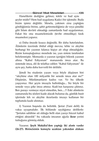 Güncel İtikat Meseleleri                135
    Hanefilerin dediğine gelince; tekfir ve had aynı
şeyler midir? Hem had uygulama Kada-i bir işlemdir. Buda
bizim işimiz değildir. Mesela, yakinen zina yaptığını
gördüğümüz birine, şahit getiremediğimiz de veya şimdiki
gibi İslam devleti olmadığı zamanlarda had uygulanmaz.
Fakat biz ona muamelemizde (tevbe etmedikçe) fasık
muamelesi yaparız.

    e) Daha öncede kısaca değindik. Bir daha hatırlatalım.
Âlimlerin üzerinde ihtilaf ettiği mevzu; lehte ve aleyhte
herhangi bir yazının falanca kişiye ait olup olmadığıdır.
Bizim konuştuğumuz meselede ise, yazı sistem tarafından
belirlenmiştir. Memurda o yazının içeriğini bilerek yazının
altına “Kabul Ediyorum” manasında imza atar. Bu
sistemde imza, dil ile telaffuz edilen “Kabul Ediyorum” ile
aynı şey, hatta daha kuvvetli bir delildir.

    Şimdi bu risalenin yazarı veya böyle düşünen biri
“aleyhine olan 100 milyarlık bir senede imza atar mı?”
Düşünün, Müslümanların kadısı var. Ve bu ülkede
yaşıyoruz. Her şeyin imzayla hallolduğu... Siz böyle bir
senede veya çeke imza attınız. Kadı’nın karşısına çıktınız.
Ben parayı vermeye niyet etmedim, ben.....!! Eski alimlerin
zamanında bu sözleri kaale alacak bulunsa da, günlük basit
işlerinde leh ve aleyhte ikrarlarda imzayı kullanan bir
toplumda kaale alınmaz.

    f) Yazının başında da belirttik. Şeriat (Yani delil) ile
vakıa uyuşmalıdır. İlk bölümde saydığımız delillerle:
“Şeriatın sahibine ait olduğu belli olan yazıyı hüccet kabul
ettiğini aktardık” bu vakıada imzanın ağızla ikrar yerini
tuttuğunu görmüş olduk.

   Yazarın: Şeyh Makdisi’den yaptığı iki alıntı vardır
(26-27). Birincisinin konuyla uzaktan yakından alakası
 