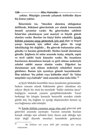 136                       Ebu Hanzala
    yoktur. Müşriğin yanında çalışmak küfürdür diyen
hiç kimse yoktur.

    İkincisinin ise, “önceden aktarmış olduğumuz
delillerde, hükümet görevlerinde yer almak konusunda
önemli ayrıntılar vardır. Bu görevlerden sahibini
İslam’dan çıkartmayan yani masiyet ve büyük günah
olanları vardır. Bazıları ise kişiyi küfre sokabilir. İçinde
küfrün yasasına saygı göstermek için and olan ve beşeri
yasayı korumak için nöbet olan görev ile vergi
tahsilâtçılığı bir değildir… Bu görevde bulunanlar şirke,
günaha ve harama girmektedir. Herkes kendi durumuna
göredir. Şüphesiz ki onlar arasında inatçı, müşrik, sapık
ve tevil sahibi fasık kimseler vardır. Bu insanların
bazılarının durumların karışık ve gizli olması nedeniyle
cehalet sahibi mazur olanlar vardır. Diğerleri ise
durumunun açık olması nedeniyle cehaletleri mazur
görülmez. Bunun için ayrıntıya gitmek kaçınılmazdır.
İlim talebesi “bu şirktir veya küfürdür sözü” ile “falan
müşriktir veya kâfirdir” sözü arasında olan farkı bilir. 80

   a) Şeyh Makdisi kesinlikle imza meselesine girmemiştir.
Sadece umumi olarak hükümette görev almaktan söz
ediyor. Böyle bir sözü bu meselede “küfür metnine imza”
başlığıyla sunmak yazarın garipliklerindendir. Yazar
herhangi bir kitapta konuyla benzerlik arzeden cümle
gördü mü, hiç bağlam ve içeriği düşünmeden hemen uç
uca bağlamayı adet etmiştir.

   b) İçinde küfrün yasasına saygı olan and görevini şirk
görevleri arasında saymıştır. Yazının sonunda bazıları
karışık olduğu için cehaleti özür, bazısı açık olduğu için
özür değil diyerek meseleyi karambole getirmeye

80
             Bu bölüme sırf yazar delil gibi sunduğu için cevap
     veriyorum.
 