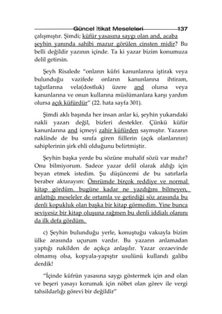 Güncel İtikat Meseleleri                137
çalışmıştır. Şimdi; küfür yasasına saygı olan and, acaba
şeyhin yanında sahibi mazur görülen cinsten midir? Bu
belli değildir yazının içinde. Ta ki yazar bizim konumuza
delil getirsin.

   Şeyh Risalede “onların küfri kanunlarına iştirak veya
bulunduğu vazifede onların kanunlarına ihtiram,
tağutlarına vela(dostluk) üzere and olursa veya
kanunlarına ve onun kullarına müslümanlara karşı yardım
olursa açık küfürdür” (22. hata sayfa 301).

   Şimdi aklı başında her insan anlar ki, şeyhin yukarıdaki
nakli yazarı değil, bizleri destekler. Çünkü küfür
kanunlarına and içmeyi zahir küfürden saymıştır. Yazarın
naklinde de bu sınıfa giren fiillerin (açık olanlarının)
sahiplerinin şirk ehli olduğunu belirtmiştir.

    Şeyhin başka yerde bu sözüne muhalif sözü var mıdır?
Onu bilmiyorum. Sadece yazar delil olarak aldığı için
beyan etmek istedim. Şu düşüncemi de bu satırlarla
beraber aktarayım: Ömrümde birçok reddiye ve normal
kitap gördüm. bugüne kadar ne yazdığını bilmeyen,
anlattığı meseleler de ortamla ve getirdiği söz arasında bu
denli kopukluk olan başka bir kitap görmedim. Yine bunca
seviyesiz bir kitap oluşuna rağmen bu denli iddialı olanını
da ilk defa gördüm.

   c) Şeyhin bulunduğu yerle, konuştuğu vakıayla bizim
ülke arasında uçurum vardır. Bu yazarın anlamadan
yaptığı nakilden de açıkça anlaşılır. Yazar cezaevinde
olmamış olsa, kopyala-yapıştır usulünü kullandı galiba
derdik!

   “İçinde küfrün yasasına saygı göstermek için and olan
ve beşeri yasayı korumak için nöbet olan görev ile vergi
tahsildarlığı görevi bir değildir”
 
