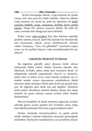 138                    Ebu Hanzala
        Şeyhin konuştuğu ülkede, vergi memuru ile içinde
yasaya and olan görevler farklı farklıdır. Fakat bu ülkede
vergi memuru da, imam da, polis de, öğretmen de küfür
yasasına bağlılık, saygı, anayasaya dostluk üzere yemin
ederler. Hepsi 657 memur yasasına tabidir. Bu dahi iki
vakıa arasında fark olduğunun bariz delilidir.

   Keşke yazar cihat şeyhleri diye diye kafamızı şişirdiği
şeyhleri tanımış olsaydı. Şeyh Ebu Katade’nin fetvalarında
tam konumuzla alakalı yazarı destekleyecek fetvalar
vardır. Tartışmayı “Yazı, söz gibimidir?” üzerinden yapan
yazar, ne bu şeyhleri tanıyor, nede tanıdıklarından bir şey
anlıyor!

             ASKERLİK MESELESİ VE İKRAH

    Bu tağutlara gönüllü asker olmanın küfür olması
noktasında ihtilaf yoktur. İhtilaf: Zorunlu askerlik olan
ülkelerde, tevhidin aslına sahip olan insanların ikrah v.b
sebeplerden askerlik yapmalarıdır. Kur’an ve sünnet’in,
küfür sözü ve fiiline cevaz veren ikrahın şartlarını net ve
madde madde ortaya koymaması müçtehitlerin ihtilaf
etmesine sebep olmuştur. Birine göre ikrah için gerekli olan
şart, bir diğerine göre ikrah için şart değildir. Âlimlerin
farklı şartlar zikretmesi, kiminin ikrahın alanını dar tutup
kiminin de geniş tutması muasır tevhid ehlini ihtilafa
düşürmüştür.

   Mevcut konjektür de ikrah ruhsatına sığınarak zorunlu
askerlik görevi yerine getirilir mi? Tevhidin aslına sahip
olan Müslümanlardan biri bunu yaparsa hükmü nedir?

    Herkes bunlarda tanınmayanların ve genel olarak
içinde oldukları taifenin hükmüyle muamele göreceğinde
müttefiktir. Bunlardan tanıdıklarımız savaş halinde onların
 