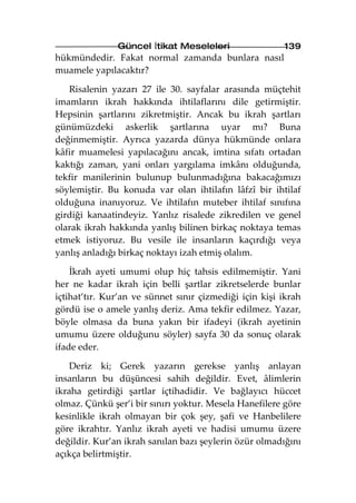Güncel İtikat Meseleleri                 139
hükmündedir. Fakat normal zamanda bunlara nasıl
muamele yapılacaktır?

   Risalenin yazarı 27 ile 30. sayfalar arasında müçtehit
imamların ikrah hakkında ihtilaflarını dile getirmiştir.
Hepsinin şartlarını zikretmiştir. Ancak bu ikrah şartları
günümüzdeki askerlik şartlarına uyar mı? Buna
değinmemiştir. Ayrıca yazarda dünya hükmünde onlara
kâfir muamelesi yapılacağını ancak, imtina sıfatı ortadan
kaktığı zaman, yani onları yargılama imkânı olduğunda,
tekfir manilerinin bulunup bulunmadığına bakacağımızı
söylemiştir. Bu konuda var olan ihtilafın lâfzî bir ihtilaf
olduğuna inanıyoruz. Ve ihtilafın muteber ihtilaf sınıfına
girdiği kanaatindeyiz. Yanlız risalede zikredilen ve genel
olarak ikrah hakkında yanlış bilinen birkaç noktaya temas
etmek istiyoruz. Bu vesile ile insanların kaçırdığı veya
yanlış anladığı birkaç noktayı izah etmiş olalım.

    İkrah ayeti umumi olup hiç tahsis edilmemiştir. Yani
her ne kadar ikrah için belli şartlar zikretselerde bunlar
içtihat’tır. Kur’an ve sünnet sınır çizmediği için kişi ikrah
gördü ise o amele yanlış deriz. Ama tekfir edilmez. Yazar,
böyle olmasa da buna yakın bir ifadeyi (ikrah ayetinin
umumu üzere olduğunu söyler) sayfa 30 da sonuç olarak
ifade eder.

    Deriz ki; Gerek yazarın gerekse yanlış anlayan
insanların bu düşüncesi sahih değildir. Evet, âlimlerin
ikraha getirdiği şartlar içtihadidir. Ve bağlayıcı hüccet
olmaz. Çünkü şer’i bir sınırı yoktur. Mesela Hanefilere göre
kesinlikle ikrah olmayan bir çok şey, şafi ve Hanbelilere
göre ikrahtır. Yanlız ikrah ayeti ve hadisi umumu üzere
değildir. Kur’an ikrah sanılan bazı şeylerin özür olmadığını
açıkça belirtmiştir.
 