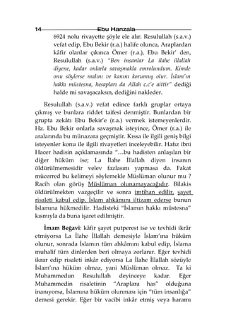 14                       Ebu Hanzala
       6924 nolu rivayette şöyle ele alır. Resulullah (s.a.v.)
       vefat edip, Ebu Bekir (r.a.) halife olunca, Araplardan
       kâfir olanlar çıkınca Ömer (r.a.), Ebu Bekir’ den,
       Resulullah (s.a.v.) “Ben insanlar La ilahe illallah
       diyene, kadar onlarla savaşmakla emrolundum. Kimde
       onu söylerse malını ve kanını korumuş olur. İslam’ın
       hakkı müstesna, hesapları da Allah c.c’e aittir” dediği
       halde mi savaşacaksın, dediğini nakleder.

    Resulullah (s.a.v.) vefat edince farklı gruplar ortaya
çıkmış ve bunlara riddet taifesi denmiştir. Bunlardan bir
grupta zekâtı Ebu Bekir’e (r.a.) vermek istemeyenlerdir.
Hz. Ebu Bekir onlarla savaşmak isteyince, Ömer (r.a.) ile
aralarında bu münazara geçmiştir. Kıssa ile ilgili geniş bilgi
isteyenler konu ile ilgili rivayetleri inceleyebilir. Hafız ibni
Hacer hadisin açıklamasında “…bu hadisten anlaşılan bir
diğer hüküm ise; La İlahe İllallah diyen insanın
öldürülmemesidir velev fazlasını yapmasa da. Fakat
mücerred bu kelimeyi söylemekle Müslüman olunur mu ?
Racih olan görüş Müslüman olunamayacağıdır. Bilakis
öldürülmekten vazgeçilir ve sonra imtihan edilir, şayet
risaleti kabul edip, İslam ahkâmını iltizam ederse bunun
İslamına hükmedilir. Hadisteki “İslamın hakkı müstesna”
kısmıyla da buna işaret edilmiştir.

    İmam Beğavi: kâfir şayet putperest ise ve tevhidi ikrâr
etmiyorsa La İlahe İllallah demesiyle İslam’ına hüküm
olunur, sonrada İslamın tüm ahkâmını kabul edip, İslama
muhalif tüm dinlerden beri olmaya zorlanır. Eğer tevhidi
ikrar edip risaleti inkâr ediyorsa La İlahe İllallah sözüyle
İslam’ına hüküm olmaz, yani Müslüman olmaz. Ta ki
Muhammedun Resulullah deyinceye kadar. Eğer
Muhammedin risaletinin “Araplara has” olduğuna
inanıyorsa, İslamına hüküm olunması için “tüm insanlığa”
demesi gerekir. Eğer bir vacibi inkâr etmiş veya haramı
 