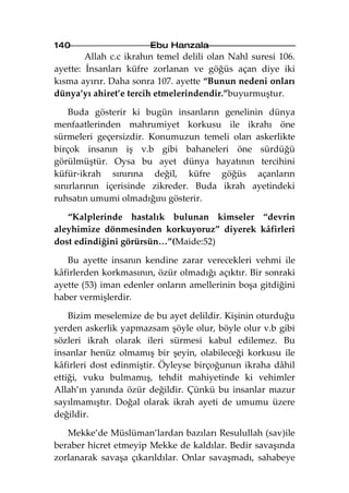 140                    Ebu Hanzala
        Allah c.c ikrahın temel delili olan Nahl suresi 106.
ayette: İnsanları küfre zorlanan ve göğüs açan diye iki
kısma ayırır. Daha sonra 107. ayette “Bunun nedeni onları
dünya’yı ahiret’e tercih etmelerindendir.”buyurmuştur.

    Buda gösterir ki bugün insanların genelinin dünya
menfaatlerinden mahrumiyet korkusu ile ikrahı öne
sürmeleri geçersizdir. Konumuzun temeli olan askerlikte
birçok insanın iş v.b gibi bahaneleri öne sürdüğü
görülmüştür. Oysa bu ayet dünya hayatının tercihini
küfür-ikrah sınırına değil, küfre göğüs açanların
sınırlarının içerisinde zikreder. Buda ikrah ayetindeki
ruhsatın umumi olmadığını gösterir.

   “Kalplerinde hastalık bulunan kimseler “devrin
aleyhimize dönmesinden korkuyoruz” diyerek kâfirleri
dost edindiğini görürsün…”(Maide:52)

   Bu ayette insanın kendine zarar verecekleri vehmi ile
kâfirlerden korkmasının, özür olmadığı açıktır. Bir sonraki
ayette (53) iman edenler onların amellerinin boşa gitdiğini
haber vermişlerdir.

    Bizim meselemize de bu ayet delildir. Kişinin oturduğu
yerden askerlik yapmazsam şöyle olur, böyle olur v.b gibi
sözleri ikrah olarak ileri sürmesi kabul edilemez. Bu
insanlar henüz olmamış bir şeyin, olabileceği korkusu ile
kâfirleri dost edinmiştir. Öyleyse birçoğunun ikraha dâhil
ettiği, vuku bulmamış, tehdit mahiyetinde ki vehimler
Allah’ın yanında özür değildir. Çünkü bu insanlar mazur
sayılmamıştır. Doğal olarak ikrah ayeti de umumu üzere
değildir.

   Mekke’de Müslüman’lardan bazıları Resulullah (sav)ile
beraber hicret etmeyip Mekke de kaldılar. Bedir savaşında
zorlanarak savaşa çıkarıldılar. Onlar savaşmadı, sahabeye
 