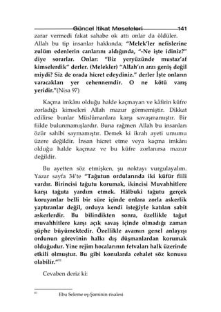 Güncel İtikat Meseleleri             141
zarar vermedi fakat sahabe ok attı onlar da öldüler.
Allah bu tip insanlar hakkında; “Melek’ler nefislerine
zulüm edenlerin canlarını aldığında, “-Ne işte idiniz?”
diye sorarlar. Onlar: “Biz yeryüzünde mustaz’af
kimselerdik” derler. (Melekler) “Allah’ın arzı geniş değil
miydi? Siz de orada hicret edeydiniz.” derler İşte onların
varacakları yer cehennemdir. O ne kötü varış
yeridir.”(Nisa 97)

    Kaçma imkânı olduğu halde kaçmayan ve kâfirin küfre
zorladığı kimseleri Allah mazur görmemiştir. Dikkat
edilirse bunlar Müslümanlara karşı savaşmamıştır. Bir
fiilde bulunmamışlardır. Buna rağmen Allah bu insanları
özür sahibi saymamıştır. Demek ki ikrah ayeti umumu
üzere değildir. İnsan hicret etme veya kaçma imkânı
olduğu halde kaçmaz ve bu küfre zorlanırsa mazur
değildir.

   Bu ayetten söz etmişken, şu noktayı vurgulayalım.
Yazar sayfa 34’te “Tağutun ordularında iki küfür fiili
vardır. Birincisi tağutu korumak, ikincisi Muvahhitlere
karşı tağuta yardım etmek. Hâlbuki tağutu gerçek
koruyanlar belli bir süre içinde onlara zorla askerlik
yaptıranlar değil, orduya kendi isteğiyle katılan sabit
askerlerdir. Bu bilindikten sonra, özellikle tağut
muvahhitlere karşı açık savaş içinde olmadığı zaman
şüphe büyümektedir. Özellikle avamın genel anlayışı
ordunun görevinin halkı dış düşmanlardan korumak
olduğudur. Yine rejim hocalarının fetvaları halk üzerinde
etkili olmuştur. Bu gibi konularda cehalet söz konusu
olabilir.”81

     Cevaben deriz ki:


81
           Ebu Seleme eş-Şaminin risalesi
 