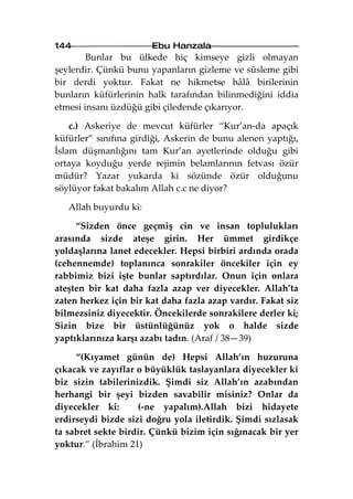 144                    Ebu Hanzala
        Bunlar bu ülkede hiç kimseye gizli olmayan
şeylerdir. Çünkü bunu yapanların gizleme ve süsleme gibi
bir derdi yoktur. Fakat ne hikmetse hâlâ birilerinin
bunların küfürlerinin halk tarafından bilinmediğini iddia
etmesi insanı üzdüğü gibi çiledende çıkarıyor.

    c.) Askeriye de mevcut küfürler “Kur’an-da apaçık
küfürler” sınıfına girdiği, Askerin de bunu alenen yaptığı,
İslam düşmanlığını tam Kur’an ayetlerinde olduğu gibi
ortaya koyduğu yerde rejimin belamlarının fetvası özür
müdür? Yazar yukarda ki sözünde özür olduğunu
söylüyor fakat bakalım Allah c.c ne diyor?

   Allah buyurdu ki:

     “Sizden önce geçmiş cin ve insan toplulukları
arasında sizde ateşe girin. Her ümmet girdikçe
yoldaşlarına lanet edecekler. Hepsi birbiri ardında orada
(cehennemde) toplanınca sonrakiler öncekiler için ey
rabbimiz bizi işte bunlar saptırdılar. Onun için onlara
ateşten bir kat daha fazla azap ver diyecekler. Allah’ta
zaten herkez için bir kat daha fazla azap vardır. Fakat siz
bilmezsiniz diyecektir. Öncekilerde sonrakilere derler ki;
Sizin bize bir üstünlüğünüz yok o halde sizde
yaptıklarınıza karşı azabı tadın. (Araf / 38—39)

     “(Kıyamet günün de) Hepsi Allah’ın huzuruna
çıkacak ve zayıflar o büyüklük taslayanlara diyecekler ki
biz sizin tabilerinizdik. Şimdi siz Allah’ın azabından
herhangi bir şeyi bizden savabilir misiniz? Onlar da
diyecekler ki:      (-ne yapalım).Allah bizi hidayete
erdirseydi bizde sizi doğru yola iletirdik. Şimdi sızlasak
ta sabret sekte birdir. Çünkü bizim için sığınacak bir yer
yoktur.” (İbrahim 21)
 