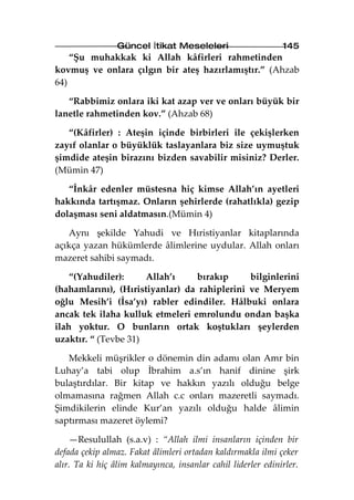 Güncel İtikat Meseleleri                     145
    “Şu muhakkak ki Allah kâfirleri rahmetinden
kovmuş ve onlara çılgın bir ateş hazırlamıştır.” (Ahzab
64)

   “Rabbimiz onlara iki kat azap ver ve onları büyük bir
lanetle rahmetinden kov.” (Ahzab 68)

   “(Kâfirler) : Ateşin içinde birbirleri ile çekişlerken
zayıf olanlar o büyüklük taslayanlara biz size uymuştuk
şimdide ateşin birazını bizden savabilir misiniz? Derler.
(Mümin 47)

   “İnkâr edenler müstesna hiç kimse Allah’ın ayetleri
hakkında tartışmaz. Onların şehirlerde (rahatlıkla) gezip
dolaşması seni aldatmasın.(Mümin 4)

   Aynı şekilde Yahudi ve Hıristiyanlar kitaplarında
açıkça yazan hükümlerde âlimlerine uydular. Allah onları
mazeret sahibi saymadı.

    “(Yahudiler):     Allah’ı    bırakıp      bilginlerini
(hahamlarını), (Hıristiyanlar) da rahiplerini ve Meryem
oğlu Mesih’i (İsa’yı) rabler edindiler. Hâlbuki onlara
ancak tek ilaha kulluk etmeleri emrolundu ondan başka
ilah yoktur. O bunların ortak koştukları şeylerden
uzaktır. “ (Tevbe 31)

   Mekkeli müşrikler o dönemin din adamı olan Amr bin
Luhay’a tabi olup İbrahim a.s’ın hanif dinine şirk
bulaştırdılar. Bir kitap ve hakkın yazılı olduğu belge
olmamasına rağmen Allah c.c onları mazeretli saymadı.
Şimdikilerin elinde Kur’an yazılı olduğu halde âlimin
saptırması mazeret öylemi?

    —Resulullah (s.a.v) : “Allah ilmi insanların içinden bir
defada çekip almaz. Fakat âlimleri ortadan kaldırmakla ilmi çeker
alır. Ta ki hiç âlim kalmayınca, insanlar cahil liderler edinirler.
 