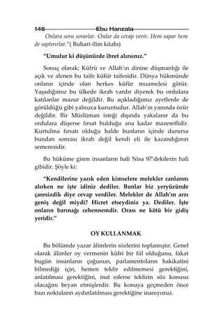 146                     Ebu Hanzala
     Onlara soru sorarlar. Onlar da cevap verir. Hem sapar hem
de saptırırlar.”( Buhari-ilim kitabı)

   “Umulur ki düşünürde ibret alırsınız.”

   Sonuç olarak; Küfrü ve Allah’ın dinine düşmanlığı ile
açık ve alenen bu taife küfür taifesidir. Dünya hükmünde
onların içinde olan herkes küfür muamelesi görür.
Yaşadığımız bu ülkede ikrah vardır diyerek bu ordulara
katılanlar mazur değildir. Bu açıkladığımız ayetlerde de
görüldüğü gibi yalnızca kuruntudur. Allah’ın yanında özür
değildir. Bir Müslüman isteği dışında yakalanır da bu
ordulara düşerse fırsat bulduğu ana kadar mazeretlidir.
Kurtulma fırsatı olduğu halde bunların içinde durursa
bundan sonrası ikrah değil kendi eli ile kazandığının
semeresidir.

   Bu hüküme giren insanların hali Nisa 97’dekilerin hali
gibidir. Şöyle ki:

    “Kendilerine yazık eden kimselere melekler canlarını
alırken ne işte idiniz dediler. Bunlar biz yeryüzünde
çaresizdik diye cevap verdiler. Melekler de Allah’ın arzı
geniş değil miydi? Hicret etseydiniz ya. Dediler. İşte
onların barınağı cehennemdir. Orası ne kötü bir gidiş
yeridir.”

                      OY KULLANMAK

   Bu bölümde yazar âlimlerin sözlerini toplamıştır. Genel
olarak âlimler oy vermenin küfri bir fiil olduğunu, fakat
bugün insanların çoğunun, parlamentoların hakikatini
bilmediği için, hemen tekfir edilmemesi gerektiğini,
anlatılması gerektiğini, inat ederse tekfirin söz konusu
olacağını beyan etmişlerdir. Bu konuya geçmeden önce
bazı noktaların aydınlatılması gerektiğine inanıyoruz.
 