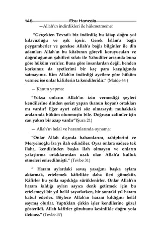 148                    Ebu Hanzala
       —Allah’ın indirdikleri ile hükmetmeme:

    “Gerçekten Tevrat'ı biz indirdik; bu kitap doğru yol
kılavuzluğu ve ışık içerir. Gerek İslâm'a bağlı
peygamberler ve gerekse Allah'a bağlı bilginler ile din
adamları Allah'ın bu kitabının görevli koruyucuları ve
doğruluğunun şahitleri sıfatı ile Yahudiler arasında buna
göre hüküm verirler. Buna göre insanlardan değil, benden
korkunuz da ayetlerimi bir kaç para karşılığında
satmayınız. Kim Allah'ın indirdiği ayetlere göre hüküm
vermez ise onlar kâfirlerin ta kendileridir.” (Maide 44 )

   — Kanun yapma:

   “Yoksa onların Allah’ın izin vermediği şeyleri
kendilerine dinden şeriat yapan (kanun koyan) ortakları
mı vardır? Eğer ayırt edici söz olmasaydı muhakkak
aralarında hüküm olunmuştu bile. Doğrusu zalimler için
can yakıcı bir azap vardır”(Şura 21)

   — Allah’ın helal ve haramlarında oynama:

    “Onlar Allah dışında hahamlarını, rahiplerini ve
Meryemoğlu İsa'yı ilah edindiler. Oysa onlara sadece tek
ilaha, kendisinden başka ilah olmayan ve onların
yakıştırma ortaklarından uzak olan Allah'a kulluk
etmeleri emredilmişti.” (Tevbe 31)

    “ Haram aylardaki savaş yasağını başka aylara
aktarmak, ertelemek kâfirlikte daha ileri gitmektir.
Kâfirler bu yolla sapıklığa sürüklenirler. Onlar Allah'ın
haram kıldığı ayları sayıca denk getirmek için bu
ertelemeyi bir yıl helâl sayarlarken, bir sonraki yıl haram
kabul ederler. Böylece Allah'ın haram kıldığını helâl
saymış olurlar. Yaptıkları çirkin işler kendilerine güzel
gösterildi. Allah kâfirler güruhunu kesinlikle doğru yola
iletmez.” (Tevbe 37)
 