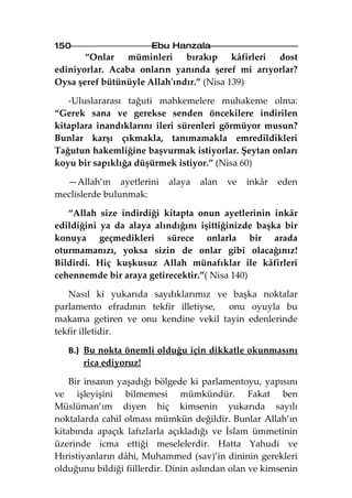 150                    Ebu Hanzala
       “Onlar müminleri bırakıp kâfirleri dost
ediniyorlar. Acaba onların yanında şeref mi arıyorlar?
Oysa şeref bütünüyle Allah'ındır.” (Nisa 139)

   -Uluslararası tağuti mahkemelere muhakeme olma:
“Gerek sana ve gerekse senden öncekilere indirilen
kitaplara inandıklarını ileri sürenleri görmüyor musun?
Bunlar karşı çıkmakla, tanımamakla emredildikleri
Tağutun hakemliğine başvurmak istiyorlar. Şeytan onları
koyu bir sapıklığa düşürmek istiyor.” (Nisa 60)

  —Allah’ın ayetlerini      alaya   alan   ve   inkâr   eden
meclislerde bulunmak:

   “Allah size indirdiği kitapta onun ayetlerinin inkâr
edildiğini ya da alaya alındığını işittiğinizde başka bir
konuya geçmedikleri sürece onlarla bir arada
oturmamanızı, yoksa sizin de onlar gibi olacağınız!
Bildirdi. Hiç kuşkusuz Allah münafıklar ile kâfirleri
cehennemde bir araya getirecektir.”( Nisa 140)

   Nasıl ki yukarıda saydıklarımız ve başka noktalar
parlamento efradının tekfir illetiyse, onu oyuyla bu
makama getiren ve onu kendine vekil tayin edenlerinde
tekfir illetidir.

   B.) Bu nokta önemli olduğu için dikkatle okunmasını
       rica ediyoruz!

    Bir insanın yaşadığı bölgede ki parlamentoyu, yapısını
ve işleyişini bilmemesi mümkündür. Fakat ben
Müslüman’ım diyen hiç kimsenin yukarıda sayılı
noktalarda cahil olması mümkün değildir. Bunlar Allah’ın
kitabında apaçık lafızlarla açıkladığı ve İslam ümmetinin
üzerinde icma ettiği meselelerdir. Hatta Yahudi ve
Hıristiyanların dâhi, Muhammed (sav)’in dininin gerekleri
olduğunu bildiği fiillerdir. Dinin aslından olan ve kimsenin
 