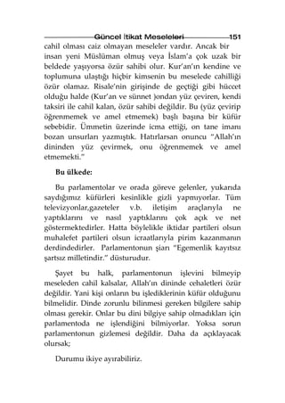 Güncel İtikat Meseleleri                  151
cahil olması caiz olmayan meseleler vardır. Ancak bir
insan yeni Müslüman olmuş veya İslam’a çok uzak bir
beldede yaşıyorsa özür sahibi olur. Kur’an’ın kendine ve
toplumuna ulaştığı hiçbir kimsenin bu meselede cahilliği
özür olamaz. Risale’nin girişinde de geçtiği gibi hüccet
olduğu halde (Kur’an ve sünnet )ondan yüz çeviren, kendi
taksiri ile cahil kalan, özür sahibi değildir. Bu (yüz çevirip
öğrenmemek ve amel etmemek) başlı başına bir küfür
sebebidir. Ümmetin üzerinde icma ettiği, on tane imanı
bozan unsurları yazmıştık. Hatırlarsan onuncu “Allah’ın
dininden yüz çevirmek, onu öğrenmemek ve amel
etmemekti.”

   Bu ülkede:

    Bu parlamentolar ve orada göreve gelenler, yukarıda
saydığımız küfürleri kesinlikle gizli yapmıyorlar. Tüm
televizyonlar,gazeteler v.b. iletişim araçlarıyla ne
yaptıklarını ve nasıl yaptıklarını çok açık ve net
göstermektedirler. Hatta böylelikle iktidar partileri olsun
muhalefet partileri olsun icraatlarıyla pirim kazanmanın
derdindedirler. Parlamentonun şiarı “Egemenlik kayıtsız
şartsız milletindir.” düsturudur.

   Şayet bu halk, parlamentonun işlevini bilmeyip
meseleden cahil kalsalar, Allah’ın dininde cehaletleri özür
değildir. Yani kişi onların bu işlediklerinin küfür olduğunu
bilmelidir. Dinde zorunlu bilinmesi gereken bilgilere sahip
olması gerekir. Onlar bu dini bilgiye sahip olmadıkları için
parlamentoda ne işlendiğini bilmiyorlar. Yoksa sorun
parlamentonun gizlemesi değildir. Daha da açıklayacak
olursak;

   Durumu ikiye ayırabiliriz.
 