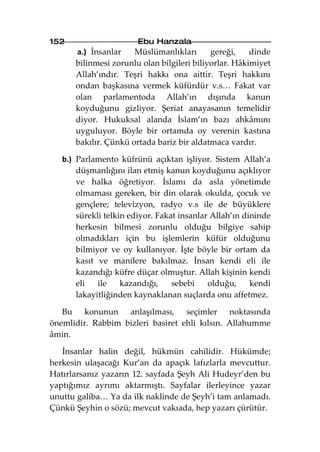 152                     Ebu Hanzala
      a.) İnsanlar    Müslümanlıkları       gereği,    dinde
      bilinmesi zorunlu olan bilgileri biliyorlar. Hâkimiyet
      Allah’ındır. Teşri hakkı ona aittir. Teşri hakkını
      ondan başkasına vermek küfürdür v.s… Fakat var
      olan parlamentoda Allah’ın dışında kanun
      koyduğunu gizliyor. Şeriat anayasanın temelidir
      diyor. Hukuksal alanda İslam’ın bazı ahkâmını
      uyguluyor. Böyle bir ortamda oy verenin kastına
      bakılır. Çünkü ortada bariz bir aldatmaca vardır.

   b.) Parlamento küfrünü açıktan işliyor. Sistem Allah’a
       düşmanlığını ilan etmiş kanun koyduğunu açıklıyor
       ve halka öğretiyor. İslamı da asla yönetimde
       olmaması gereken, bir din olarak okulda, çocuk ve
       gençlere; televizyon, radyo v.s ile de büyüklere
       sürekli telkin ediyor. Fakat insanlar Allah’ın dininde
       herkesin bilmesi zorunlu olduğu bilgiye sahip
       olmadıkları için bu işlemlerin küfür olduğunu
       bilmiyor ve oy kullanıyor. İşte böyle bir ortam da
       kasıt ve manilere bakılmaz. İnsan kendi eli ile
       kazandığı küfre düçar olmuştur. Allah kişinin kendi
       eli   ile    kazandığı,    sebebi    olduğu,     kendi
       lakayitliğinden kaynaklanan suçlarda onu affetmez.

   Bu konunun anlaşılması, seçimler noktasında
önemlidir. Rabbim bizleri basiret ehli kılsın. Allahumme
âmin.

   İnsanlar halin değil, hükmün cahilidir. Hükümde;
herkesin ulaşacağı Kur’an da apaçık lafızlarla mevcuttur.
Hatırlarsanız yazarın 12. sayfada Şeyh Ali Hudeyr’den bu
yaptığımız ayrımı aktarmıştı. Sayfalar ilerleyince yazar
unuttu galiba… Ya da ilk naklinde de Şeyh’i tam anlamadı.
Çünkü Şeyhin o sözü; mevcut vakıada, hep yazarı çürütür.
 