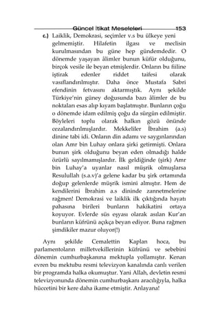 Güncel İtikat Meseleleri                  153
   c.) Laiklik, Demokrasi, seçimler v.s bu ülkeye yeni
       gelmemiştir.      Hilafetin    ilgası     ve  meclisin
       kurulmasından bu güne hep gündemdedir. O
       dönemde yaşayan âlimler bunun küfür olduğunu,
       birçok vesile ile beyan etmişlerdir. Onların bu fiiline
       iştirak     edenler       riddet      taifesi  olarak
       vasıflandırılmıştır. Daha önce Mustafa Sabri
       efendinin fetvasını aktarmıştık. Aynı şekilde
       Türkiye’nin güney doğusunda bazı âlimler de bu
       noktaları esas alıp kıyam başlatmıştır. Bunların çoğu
       o dönemde idam edilmiş çoğu da sürgün edilmiştir.
       Böyleleri toplu olarak halkın gözü önünde
       cezalandırılmışlardır. Mekkeliler İbrahim (a.s)
       dinine tabi idi. Onların din adamı ve saygınlarından
       olan Amr bin Luhay onlara şirki getirmişti. Onlara
       bunun şirk olduğunu beyan eden olmadığı halde
       özürlü sayılmamışlardır. İlk geldiğinde (şirk) Amr
       bin Luhay’a uyanlar nasıl müşrik olmuşlarsa
       Resulullah (s.a.v)’a gelene kadar bu şirk ortamında
       doğup gelenlerde müşrik ismini almıştır. Hem de
       kendilerini İbrahim a.s dininde zannetmelerine
       rağmen! Demokrasi ve laiklik ilk çıktığında hayatı
       pahasına birileri bunların hakikatini ortaya
       koyuyor. Evlerde süs eşyası olarak asılan Kur’an
       bunların küfrünü açıkça beyan ediyor. Buna rağmen
       şimdikiler mazur oluyor(!)

    Aynı    şekilde    Cemalettin    Kaplan     hoca,  bu
parlamentoların milletvekillerinin küfrünü ve sebebini
dönemin cumhurbaşkanına mektupla yollamıştır. Kenan
evren bu mektubu resmi televizyon kanalında canlı verilen
bir programda halka okumuştur. Yani Allah, devletin resmi
televizyonunda dönemin cumhurbaşkanı aracılığıyla, halka
hüccetini bir kere daha ikame etmiştir. Anlayana!
 