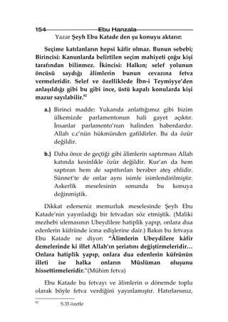 154                      Ebu Hanzala
         Yazar Şeyh Ebu Katade den şu konuyu aktarır:

    Seçime katılanların hepsi kâfir olmaz. Bunun sebebi;
Birincisi: Kanunlarda belirtilen seçim mahiyeti çoğu kişi
tarafından bilinmez. İkincisi: Halkın; selef yolunun
öncüsü saydığı âlimlerin bunun cevazına fetva
vermeleridir. Selef ve özelliklede İbn-i Teymiyye’den
anlaşıldığı gibi bu gibi ince, üstü kapalı konularda kişi
mazur sayılabilir.82

     a.) Birinci madde: Yukarıda anlattığımız gibi bizim
         ülkemizde parlamentonun hali gayet açıktır.
         İnsanlar parlamento’nun halinden haberdardır.
         Allah c.c’nün hükmünden gafildirler. Bu da özür
         değildir.

     b.) Daha önce de geçtiği gibi âlimlerin saptırması Allah
         katında kesinlikle özür değildir. Kur’an da hem
         saptıran hem de sapıttırılan beraber ateş ehlidir.
         Sünnet’te de onlar aynı isimle isimlendirilmiştir.
         Askerlik meselesinin sonunda bu konuya
         değinmiştik.

    Dikkat ederseniz memurluk meselesinde Şeyh Ebu
Katade’nin yayınladığı bir fetvadan söz etmiştik. (Maliki
mezhebi ulemasının Ubeydilere hatiplik yapıp, onlara dua
edenlerin küfründe icma edişlerine dair.) Bakın bu fetvaya
Ebu Katade ne diyor: “Âlimlerin Ubeydilere kâfir
demelerinde ki illet Allah’ın şeriatını değiştirmeleridir…
Onlara hatiplik yapıp, onlara dua edenlerin küfrünün
illeti   ise   halka    onların     Müslüman      oluşunu
hissettirmeleridir.”(Mühim fetva)

   Ebu Katade bu fetvayı ve âlimlerin o dönemde toplu
olarak böyle fetva verdiğini yayınlamıştır. Hatırlarsınız,
82
           S.35 özetle
 