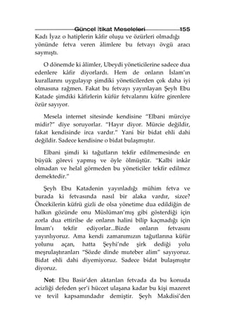 Güncel İtikat Meseleleri               155
Kadı İyaz o hatiplerin kâfir oluşu ve özürleri olmadığı
yönünde fetva veren âlimlere bu fetvayı övgü aracı
saymıştı.

   O dönemde ki âlimler, Ubeydi yöneticilerine sadece dua
edenlere kâfir diyorlardı. Hem de onların İslam’ın
kurallarını uygulayıp şimdiki yöneticilerden çok daha iyi
olmasına rağmen. Fakat bu fetvayı yayınlayan Şeyh Ebu
Katade şimdiki kâfirlerin küfür fetvalarını küfre girenlere
özür sayıyor.

   Mesela internet sitesinde kendisine “Elbani mürciye
midir?” diye soruyorlar. “Hayır diyor. Mürcie değildir,
fakat kendisinde irca vardır.” Yani bir bidat ehli dahi
değildir. Sadece kendisine o bidat bulaşmıştır.

   Elbani şimdi ki tağutların tekfir edilmemesinde en
büyük görevi yapmış ve öyle ölmüştür. “Kalbi inkâr
olmadan ve helal görmeden bu yöneticiler tekfir edilmez
demektedir.”

   Şeyh Ebu Katadenin yayınladığı mühim fetva ve
burada ki fetvasında nasıl bir alaka vardır, sizce?
Öncekilerin küfrü gizli de olsa yönetime dua edildiğin de
halkın gözünde onu Müslüman’mış gibi gösterdiği için
zorla dua ettirilse de onların halini bilip kaçmadığı için
İmam’ı     tekfir   ediyorlar...Bizde  onların   fetvasını
yayınlıyoruz. Ama kendi zamanımızın tağutlarına küfür
yolunu açan, hatta Şeyhi’nde şirk dediği yolu
meşrulaştıranları “Sözde dinde muteber alim” sayıyoruz.
Bidat ehli dahi diyemiyoruz. Sadece bidat bulaşmıştır
diyoruz.

    Not: Ebu Basir’den aktarılan fetvada da bu konuda
acizliği defeden şer’i hüccet ulaşana kadar bu kişi mazeret
ve tevil kapsamındadır demiştir. Şeyh Makdisi’den
 