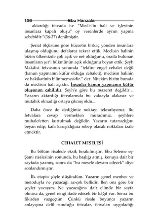 156                    Ebu Hanzala
    aktardığı fetvada ise “Meclis’in hali ve işlevinin
insanlara kapalı oluşu” oy verenlerde ayrım yapma
sebebidir.”(36-37) denilmiştir.

    Şeriat ölçüsüne göre hüccetin birkaç yönden insanlara
ulaşmış olduğunu defalarca tekrar ettik. Meclisin halinin
bizim ülkemizde çok açık ve net olduğunu, orada bulunan
insanların şer’i hükmünün açık olduğunu beyan ettik. Şeyh
Makdisi fetvasının sonunda “tekfire engel cehalet değil
(kanun yapmanın küfür olduğu cehaleti), meclisin halinin
ve hakikatinin bilinmemesidir.” der. Nitekim bizim burada
da meclisin hali açıktır. İnsanlar kanun yapmanın küfür
oluşunun cahilidir. Şeyh’e göre bu mazeret değildir…
Yazarın aktardığı fetvalarında bu vakıayla alakasız ve
mutabık olmadığı ortaya çıkmış oldu...

    Daha önce de dediğimiz noktayı tekrarlıyoruz. Bu
fetvalara   cevap    vermekten     muradımız,     şeyhlere
muhalefetten kurtulmak değildir. Yazarın tutarsızlığını
beyan edip, kafa karışıklığına sebep olacak noktaları izale
etmektir.

                   CEHALET MESELESİ

   Bu bölüm risalede eksik bırakılmıştır. Ebu Seleme eş-
Şami risalesinin sonunda, bu başlığı atmış, konuya dair bir
sayfada yazmış, sonra da “bu mesele devam edecek” diye
sonlandırmıştır.

    İlk etapta şöyle düşündüm. Yazarın genel menhec ve
metoduyla ne yazacağı az-çok bellidir. Ben ona göre bir
şeyler yazayım. Ne yazacağına dair elimde bir sayfa
olmasa da, genel rengi ifade edecek bir kâğıt var. Sonra bu
fikirden vazgeçtim. Çünkü risale boyunca yazarın
anlayışına delil sunduğu fetvalar, fetvaları uyguladığı
 