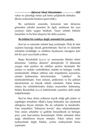 Güncel İtikat Meseleleri                     157
vakıa ve çıkardığı netice çok bariz çelişkilerle doludur.
(Konu aralarında bunlara işaret ettik.)

   Bu sayfaların arasında, konunun tam detayına
girmeden cehalet meselesi ile ilgili, muhtasar bir yazı
yazmayı daha uygun buldum. Yazar cehalet bahsini
tamamlar ve bu bize ulaşırsa, bir daha yazarız.

   Bu bölüm bir reddiye değil; müstakil bir yazıdır.

    Kur’an ve sünnette cehalet hep yerilmiştir. Öyle ki tüm
suçların kaynağı olarak gösterilmiştir. Kur’an ve sünnette
cehaletin övüldüğü ve sahibine faydasının olacağına dair
tek bir ayet veya hadis yoktur.

    Başta Resulullah (s.a.v) ve sonrasında âlimler fetret
dönemine “cahiliye dönemi” demişlerdir. O dönemde
yaygın olan şiarlara da cahiliye şiarları denmiştir. Bir
zaman ve mekân vasfedilirken ondaki en belirgin vasıfla
isimlendirilir. Dikkat edilirse eski müşriklerin zamanları,
cehalet kelimesinin türevlerinden          “cahiliye”     ile
isimlendirilmiştir. Yani onların, şirklerinin ve bu şirkleri
işlemelerinin en büyük sebebi cehalettir. Fakat kimse
onlara bu cehaletlerinden dolayı mazeretler bulmamış,
bilakis Resulullah (s.a.v) kabirlerinde yatanları dahi ateşle
müjdelemiştir.

   Kur’an ilme, ilmin yollarına teşvik ettiği gibi şirkin ve
sapıklığın temelinin Allah’a karşı bilmeden söz söylemek
olduğunu beyan etmiştir. Bu da cehaletin ta kendisidir.
Yine müşrikleri “bilmeyen kavim” diye nitelendirmiştir.
Yine onları cehalette ve gaflette benzetilecek en belirgin
şeye, yani hayvanlara benzetmiştir. Hatta onlardan daha
aşağı olduklarını beyan etmiştir. Fakat onlara özür
mahiyetinde değil, bilakis, yerme mahiyetinde bunu
yapmıştır.
 