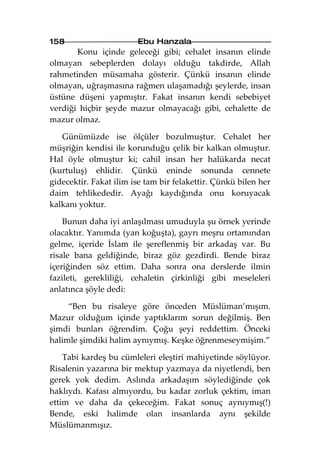 158                     Ebu Hanzala
       Konu içinde geleceği gibi; cehalet insanın elinde
olmayan sebeplerden dolayı olduğu takdirde, Allah
rahmetinden müsamaha gösterir. Çünkü insanın elinde
olmayan, uğraşmasına rağmen ulaşamadığı şeylerde, insan
üstüne düşeni yapmıştır. Fakat insanın kendi sebebiyet
verdiği hiçbir şeyde mazur olmayacağı gibi, cehalette de
mazur olmaz.

   Günümüzde ise ölçüler bozulmuştur. Cehalet her
müşriğin kendisi ile korunduğu çelik bir kalkan olmuştur.
Hal öyle olmuştur ki; cahil insan her halükarda necat
(kurtuluş) ehlidir. Çünkü eninde sonunda cennete
gidecektir. Fakat ilim ise tam bir felakettir. Çünkü bilen her
daim tehlikededir. Ayağı kaydığında onu koruyacak
kalkanı yoktur.

    Bunun daha iyi anlaşılması umuduyla şu örnek yerinde
olacaktır. Yanımda (yan koğuşta), gayrı meşru ortamından
gelme, içeride İslam ile şereflenmiş bir arkadaş var. Bu
risale bana geldiğinde, biraz göz gezdirdi. Bende biraz
içeriğinden söz ettim. Daha sonra ona derslerde ilmin
fazileti, gerekliliği, cehaletin çirkinliği gibi meseleleri
anlatınca şöyle dedi:

     “Ben bu risaleye göre önceden Müslüman’mışım.
Mazur olduğum içinde yaptıklarım sorun değilmiş. Ben
şimdi bunları öğrendim. Çoğu şeyi reddettim. Önceki
halimle şimdiki halim aynıymış. Keşke öğrenmeseymişim.”

    Tabi kardeş bu cümleleri eleştiri mahiyetinde söylüyor.
Risalenin yazarına bir mektup yazmaya da niyetlendi, ben
gerek yok dedim. Aslında arkadaşım söylediğinde çok
haklıydı. Kafası almıyordu, bu kadar zorluk çektim, iman
ettim ve daha da çekeceğim. Fakat sonuç aynıymış(!)
Bende, eski halimde olan insanlarda aynı şekilde
Müslümanmışız.
 