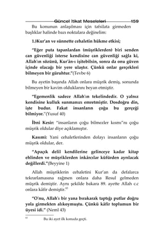 Güncel İtikat Meseleleri            159
   Bu konunun anlaşılması için tafsilata girmeden
başlıklar halinde bazı noktalara değinelim:

     1.)Kur’an ve sünnette cehaletin hükme etkisi;

    “Eğer puta tapanlardan (müşriklerden) biri senden
can güvenliği isterse kendisine can güvenliği sağla ki,
Allah'ın sözünü, Kur'ân-ı işitebilsin, sonra da onu güven
içinde olacağı bir yere ulaştır. Çünkü onlar gerçekleri
bilmeyen bir güruhtur.”(Tevbe 6)

   Bu ayetin başında Allah onlara müşrik demiş, sonunda
bilmeyen bir kavim olduklarını beyan etmiştir.

    “Egemenlik sadece Allah'ın tekelindedir. O yalnız
kendisine kulluk sunmanızı emretmiştir. Dosdoğru din,
işte budur. Fakat insanların çoğu bu gerçeği
bilmiyor.”(Yusuf 40)

  İbni Kesir: “insanların çoğu bilmezler kısmı”nı çoğu
müşrik oldular diye açıklamıştır.

  Kasımi: Yani cehaletlerinden dolayı insanların çoğu
müşrik oldular, der.

   “Apaçık delil kendilerine gelinceye kadar kitap
ehlinden ve müşriklerden inkârcılar küfürden ayrılacak
değillerdi.”(Beyyine 1)

   Allah müşriklerin cehaletini Kur’an da defalarca
tekrarlamasına rağmen onlara daha Resul gelmeden
müşrik demiştir. Aynı şekilde bakara 89. ayette Allah c.c
onlara kâfir demiştir.83

   “O'nu, Allah'ı bir yana bırakarak taptığı putlar doğru
yola girmekten alıkoymuştu. Çünkü kâfir toplumun bir
üyesi idi.” (Neml 43)
83
          Bu iki ayet ilk konuda geçti.
 