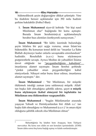 16                           Ebu Hanzala
   hükmedilecek şeyin değişeceğine dikkat çekmiştir. Yine
bu ifadelere benzer açıklamalar için 392 nolu hadisin
şerhine bakılabilir (Fethu’l-Bari)

     5. İmam Muhammed siyer-ül kebirde “bir kişi nasıl
        Müslüman olur” başlığında bir konu açmıştır.
        Burada İmam Serahsinin(r.a) açıklamalarıyla
        beraber bazı alıntıları özetleyerek sunuyorum..2

    İmam Muhammed: “Bir kâfir; üzerinde bulunduğu
şeyin hilafına bir şeyi açığa vurursa, onun İslam’ına
hükmedilir. Bu konunun temel delili ise “insanlar La İlahe
İllallah deyinceye kadar onlarla savaşmakla emrolundum”
hadisidir.    Resulullah     (s.a.v.)   bunu    söylemeyen
putperestlerle savaştı. Ayrıca Medine de yahudileri İslama
davet ettiğinde ise “peygamberliğinin kabulünü”
imanlarına alamet saymıştır. İmam Serehsi şerhinde
“çünkü      yahudiler    onun       peygamberliğini   kabul
etmiyorlardı. Nihayet onlar bunu ikrar edince, imanlarına
alamet saymıştır.” der.

   İmam Muhammed : “bir Müslüman, bir müşriki
öldürmek istediği zaman (ona saldırınca) müşrik: Allah’
tan başka ilah olmadığına şahitlik ederse, şayet o müşrik
bunu söylemeyen (kabul etmeyen) bir toplulukta ise
Müslüman onu öldürmekten vazgeçmelidir.

   İmam Muhammed : “bugün Müslümanlar arasında
yaşayan Yahudi ve Hıristiyanlardan biri Allah c.c.’ tan
başka ilah olmadığına ve Muhammed (s.a.v.)’ in onun elçisi
olduğuna şahitlik edecek olsa Müslüman olmaz”



2
            Bahsettiğimiz bu kitabın hem Arapçası, hem Türkçesi
    mevcuttur. Bu konu son cildin en son konuları içerisindedir. (5/345)
    İmam daha sonra beş konu başlığı açmış ve kitabı sonlandırmıştır.
 