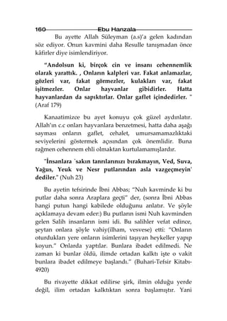 160                    Ebu Hanzala
        Bu ayette Allah Süleyman (a.s)’a gelen kadından
söz ediyor. Onun kavmini daha Resulle tanışmadan önce
kâfirler diye isimlendiriyor.

    “Andolsun ki, birçok cin ve insanı cehennemlik
olarak yarattık. , Onların kalpleri var. Fakat anlamazlar,
gözleri var, fakat görmezler, kulakları var, fakat
işitmezler.    Onlar     hayvanlar     gibidirler.  Hatta
hayvanlardan da sapıktırlar. Onlar gaflet içindedirler. "
(Araf 179)

   Kanaatimizce bu ayet konuyu çok güzel aydınlatır.
Allah’ın c.c onları hayvanlara benzetmesi, hatta daha aşağı
sayması onların gaflet, cehalet, umursamamazlıktaki
seviyelerini göstermek açısından çok önemlidir. Buna
rağmen cehennem ehli olmaktan kurtulamamışlardır.

   "İnsanlara `sakın tanrılarınızı bırakmayın, Ved, Suva,
Yağus, Yeuk ve Nesr putlarından asla vazgeçmeyin'
dediler." (Nuh 23)

   Bu ayetin tefsirinde İbni Abbas; “Nuh kavminde ki bu
putlar daha sonra Araplara geçti” der, (sonra İbni Abbas
hangi putun hangi kabilede olduğunu anlatır. Ve şöyle
açıklamaya devam eder:) Bu putların ismi Nuh kavminden
gelen Salih insanların ismi idi. Bu salihler vefat edince,
şeytan onlara şöyle vahiy(ilham, vesvese) etti: “Onların
oturdukları yere onların isimlerini taşıyan heykeller yapıp
koyun.” Onlarda yaptılar. Bunlara ibadet edilmedi. Ne
zaman ki bunlar öldü, ilimde ortadan kalktı işte o vakit
bunlara ibadet edilmeye başlandı.” (Buhari-Tefsir Kitabı-
4920)

   Bu rivayette dikkat edilirse şirk, ilmin olduğu yerde
değil, ilim ortadan kalktıktan sonra başlamıştır. Yani
 