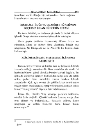 Güncel İtikat Meseleleri                            161
insanların cahil olduğu bir dönemde… Buna rağmen
kimse bunları mazur saymamıştır.

        2.)CEHALETİ DÜNYA VE AHİRET HÜKMÜNDE
           GEÇERSİZ KILAN HÜCCETİN BEYANI

    Bu konu tafsilatıyla risalenin girişinde 3. başlık altında
işlendi. Orayı okuman meseleyi çözecektir kardeşim.

   Orda geçen delillere dayanarak; Hüccet kitap ve
sünnettir. Kitap ve sünnet kime ulaşmışsa hüccet ona
ulaşmıştır. Ne Dünya’da ne de Ahiret’te bu kişinin özrü
kalmamıştır.

             3.)ÂLİMLER İSLAMİ MESELELERİ İKİ KISMA
                          AYIRMIŞTIR

   Bazı meseleler vardır ki; bunlar açık ve herkesin bilmek
zorunda olduğu meselelerdir. Bazı meseleler de vardır ki
herkesin bilmesi güzel olmakla beraber zaruri değildir. Bu
noktada âlimlerin tabirleri birbirinden farklı olsa da ortak
nokta şudur; bazı meseleler vardır herkes bilmek
zorundadır. Çok açık ve net bir şekilde kitap ve sünnette
beyan edilen meselelerdir. Kitap ve sünnet ulaştıktan sonra
kimse “bilmiyordum” diyerek özür sahibi olmaz.

   İmam Ebu Hanife: “Hiç kimseye yaratanı hakkında
cehalet özür değildir. Çünkü herkesin üzerine vacip olan
onu bilmek ve birlemektir… Farzlara gelince, kime
ulaşmışsa ve onları bilmezse buna hüccet kaim
olmamıştır.”84




84
               el-beda’i; el-sena’i; el-kasani ve molla Ali el-Kari Fıkhı Ekber
     Şerhi
 