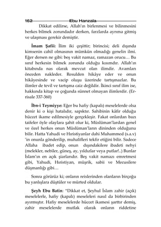 162                       Ebu Hanzala
       Dikkat edilirse, Allah’ın birlenmesi ve bilinmesini
herkes bilmek zorundadır derken, farzlarda ayrıma gitmiş
ve ulaşması gerekir demiştir.

    İmam Şafii: İlim iki çeşittir; birincisi; deli dışında
kimsenin cahil olmasının mümkün olmadığı genelin ilmi.
Eğer dersen ne gibi: beş vakit namaz, ramazan orucu… Bu
sınıf herkesin bilmek zorunda olduğu kısımdır. Allah’ın
kitabında nas olarak mevcut olan ilimdir. Avamları
önceden nakleder. Resulden hikâye eder ve onun
hikâyesinde ve vacip oluşu üzerinde tartışmazlar. Bu
ilimler de tevil ve tartışma caiz değildir. İkinci sınıf ilim ise,
hakkında kitap ve çoğunda sünnet olmayan ilimlerdir. (Er-
risale 337-360)

    İbn-i Teymiyye: Eğer bu hafiy (kapalı) meselelerde olsa
denir ki o kişi hatalıdır, sapıktır. Sahibinin kâfir olduğu
hüccet ikame edilmesiyle gerçekleşir. Fakat onlardan bazı
taifeler öyle olaylara şahit olur ki, Müslüman’lardan genel
ve özel herkes onun Müslüman’ların dininden olduğunu
bilir. Hatta Yahudi ve Hıristiyanlar dahi Muhammed (s.a.v)
’in onunla gönderilip, muhalifleri tekfir etiğini bilir. Sadece
Allaha ibadet edip, onun dışındakilere ibadeti nehyi
(melekler, nebiler, güneş, ay, yıldızlar veya putlar!..) Bunlar
İslam’ın en açık şiarlarıdır. Beş vakit namazı emretmesi
gibi, Yahudi, Hıristiyan, müşrik, sabii ve Mecusilere
düşmanlığı gibi…

   Sonra görürüz ki; onların reislerinden olanların birçoğu
bu yanlışlara düştüler ve mürted oldular.

   Şeyh Ebu Batin: “Dikkat et, Şeyhul İslam zahir (açık)
meselelerle, hafiy (kapalı) meseleleri nasıl da birbirinden
ayırmıştır. Hafiy meselelerde hüccet ikamesi şarttır demiş,
zahir meselelerde mutlak olarak onların riddetine
 