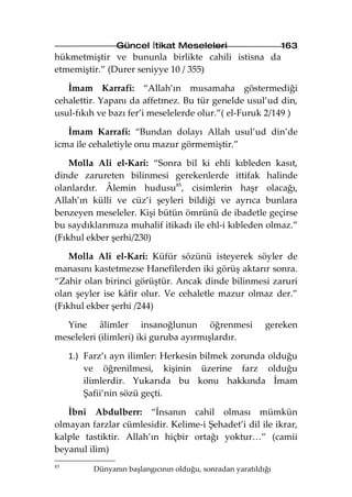 Güncel İtikat Meseleleri                        163
hükmetmiştir ve bununla birlikte cahili istisna da
etmemiştir.” (Durer seniyye 10 / 355)

   İmam Karrafi: “Allah’ın musamaha göstermediği
cehalettir. Yapanı da affetmez. Bu tür genelde usul’ud din,
usul-fıkıh ve bazı fer’i meselelerde olur.”( el-Furuk 2/149 )

   İmam Karrafi: “Bundan dolayı Allah usul’ud din’de
icma ile cehaletiyle onu mazur görmemiştir.”

    Molla Ali el-Kari: “Sonra bil ki ehli kıbleden kasıt,
dinde zarureten bilinmesi gerekenlerde ittifak halinde
olanlardır. Âlemin hudusu85, cisimlerin haşr olacağı,
Allah’ın külli ve cüz’i şeyleri bildiği ve ayrıca bunlara
benzeyen meseleler. Kişi bütün ömrünü de ibadetle geçirse
bu saydıklarımıza muhalif itikadı ile ehl-i kıbleden olmaz.”
(Fıkhul ekber şerhi/230)

    Molla Ali el-Kari: Küfür sözünü isteyerek söyler de
manasını kastetmezse Hanefilerden iki görüş aktarır sonra.
“Zahir olan birinci görüştür. Ancak dinde bilinmesi zaruri
olan şeyler ise kâfir olur. Ve cehaletle mazur olmaz der.”
(Fıkhul ekber şerhi /244)

  Yine âlimler insanoğlunun öğrenmesi                      gereken
meseleleri (ilimleri) iki guruba ayırmışlardır.

     1.) Farz’ı ayn ilimler: Herkesin bilmek zorunda olduğu
         ve öğrenilmesi, kişinin üzerine farz olduğu
         ilimlerdir. Yukarıda bu konu hakkında İmam
         Şafii’nin sözü geçti.

   İbni Abdulberr: “İnsanın cahil olması mümkün
olmayan farzlar cümlesidir. Kelime-i Şehadet’i dil ile ikrar,
kalple tastiktir. Allah’ın hiçbir ortağı yoktur…” (camii
beyanul ilim)
85
          Dünyanın başlangıcının olduğu, sonradan yaratıldığı
 