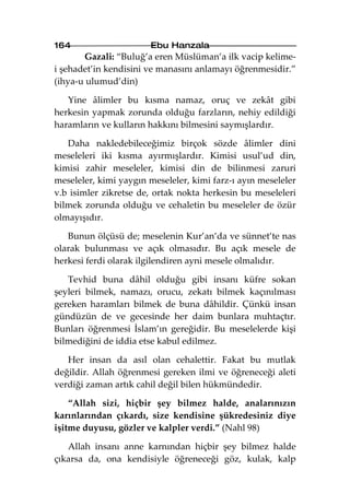 164                    Ebu Hanzala
       Gazali: “Buluğ’a eren Müslüman’a ilk vacip kelime-
i şehadet’in kendisini ve manasını anlamayı öğrenmesidir.”
(ihya-u ulumud’din)

   Yine âlimler bu kısma namaz, oruç ve zekât gibi
herkesin yapmak zorunda olduğu farzların, nehiy edildiği
haramların ve kulların hakkını bilmesini saymışlardır.

   Daha nakledebileceğimiz birçok sözde âlimler dini
meseleleri iki kısma ayırmışlardır. Kimisi usul’ud din,
kimisi zahir meseleler, kimisi din de bilinmesi zaruri
meseleler, kimi yaygın meseleler, kimi farz-ı ayın meseleler
v.b isimler zikretse de, ortak nokta herkesin bu meseleleri
bilmek zorunda olduğu ve cehaletin bu meseleler de özür
olmayışıdır.

   Bunun ölçüsü de; meselenin Kur’an’da ve sünnet’te nas
olarak bulunması ve açık olmasıdır. Bu açık mesele de
herkesi ferdi olarak ilgilendiren ayni mesele olmalıdır.

   Tevhid buna dâhil olduğu gibi insanı küfre sokan
şeyleri bilmek, namazı, orucu, zekatı bilmek kaçınılması
gereken haramları bilmek de buna dâhildir. Çünkü insan
gündüzün de ve gecesinde her daim bunlara muhtaçtır.
Bunları öğrenmesi İslam’ın gereğidir. Bu meselelerde kişi
bilmediğini de iddia etse kabul edilmez.

   Her insan da asıl olan cehalettir. Fakat bu mutlak
değildir. Allah öğrenmesi gereken ilmi ve öğreneceği aleti
verdiği zaman artık cahil değil bilen hükmündedir.

    “Allah sizi, hiçbir şey bilmez halde, analarınızın
karınlarından çıkardı, size kendisine şükredesiniz diye
işitme duyusu, gözler ve kalpler verdi.” (Nahl 98)

   Allah insanı anne karnından hiçbir şey bilmez halde
çıkarsa da, ona kendisiyle öğreneceği göz, kulak, kalp
 