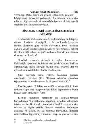 Güncel İtikat Meseleleri                  165
vermiştir. Daha sonra da insana öğrenmesi gereken
bilgiyi risalet hüccetini yollamıştır. Bu ikisinin bulunduğu
(alet ve bilgi) ortamda kimsenin bilmiyorum iddiası geçerli
değildir. Bu konuyu inceleyelim.

      4.)İNSANIN KENDİ CEHALETİNE SEBEBİYET
                    VERMESİ

    Risalemizin ilk konularında 3. başlıkta hüccetin kitap ve
sünnet olduğunu görmüştük, ve bu toplumda kitap ve
sünnet olduğuna göre hüccet mevcuttur. Peki, hüccetin
olduğu yerde kendisi öğrenmeyen ve öğrenmemesi sebebi
ile elde ettiği cehaletle, şer’i muhalefetlere düşen insanın
durumu ne olacaktır?

   Öncelikle risalenin girişinde 4. başlık okunmalıdır.
Delilleriyle ispatlandı ki, hüccet olan yerde bununla birlikte
öğrenmeyen kişiye Kur’an; mu’rid (yüz çeviren) der ve
ayrıca bunu müstakil bir küfür çeşidi sayar.

   Yine üzerinde icma edilen, İslamdan çıkaran
amellerden biriside (10.) “Kişinin Allah’ın dininden
öğrenmeme ve amel etmeme ile yüz çevirmesiydi”.86

   İbni Kayyım: “Allah’ın emrettiği ve nehyettiğini bilme
imkanı olup şahsi sebeplerinden dolayı öğrenmezse, buna
hüccet kaim olmuştur.” 87der.

    Tarikul hicreteyn kitabında ise mukallidlerden
bahsederken “bu makamda karışıklığı ortadan kaldıracak
tafsilat şarttır. Bu ilimden temekkün bulduktan sonra yüz
çeviren ve hiçbir şekilde ilimden temekkün bulmayan
arasında ki farktır. Bu iki kısımda mevcuttur. İlimden
mütemekkin (öğrenmeye imkânı) olup ta yüz çevirenin,

86
         Bunların açıklamaları yukarıda geçti
87
         Medaric
 
