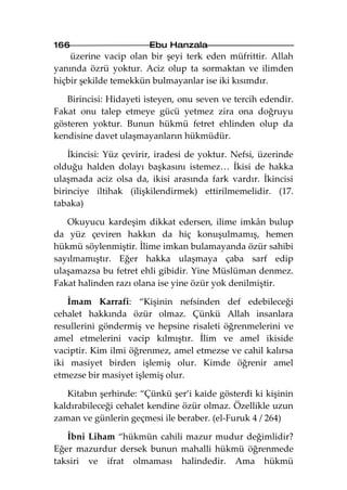 166                     Ebu Hanzala
    üzerine vacip olan bir şeyi terk eden müfrittir. Allah
yanında özrü yoktur. Aciz olup ta sormaktan ve ilimden
hiçbir şekilde temekkün bulmayanlar ise iki kısımdır.

   Birincisi: Hidayeti isteyen, onu seven ve tercih edendir.
Fakat onu talep etmeye gücü yetmez zira ona doğruyu
gösteren yoktur. Bunun hükmü fetret ehlinden olup da
kendisine davet ulaşmayanların hükmüdür.

    İkincisi: Yüz çevirir, iradesi de yoktur. Nefsi, üzerinde
olduğu halden dolayı başkasını istemez… İkisi de hakka
ulaşmada aciz olsa da, ikisi arasında fark vardır. İkincisi
birinciye iltihak (ilişkilendirmek) ettirilmemelidir. (17.
tabaka)

   Okuyucu kardeşim dikkat edersen, ilime imkân bulup
da yüz çeviren hakkın da hiç konuşulmamış, hemen
hükmü söylenmiştir. İlime imkan bulamayanda özür sahibi
sayılmamıştır. Eğer hakka ulaşmaya çaba sarf edip
ulaşamazsa bu fetret ehli gibidir. Yine Müslüman denmez.
Fakat halinden razı olana ise yine özür yok denilmiştir.

   İmam Karrafi: “Kişinin nefsinden def edebileceği
cehalet hakkında özür olmaz. Çünkü Allah insanlara
resullerini göndermiş ve hepsine risaleti öğrenmelerini ve
amel etmelerini vacip kılmıştır. İlim ve amel ikiside
vaciptir. Kim ilmi öğrenmez, amel etmezse ve cahil kalırsa
iki masiyet birden işlemiş olur. Kimde öğrenir amel
etmezse bir masiyet işlemiş olur.

   Kitabın şerhinde: “Çünkü şer’i kaide gösterdi ki kişinin
kaldırabileceği cehalet kendine özür olmaz. Özellikle uzun
zaman ve günlerin geçmesi ile beraber. (el-Furuk 4 / 264)

   İbni Liham “hükmün cahili mazur mudur değimlidir?
Eğer mazurdur dersek bunun mahalli hükmü öğrenmede
taksiri ve ifrat olmaması halindedir. Ama hükmü
 