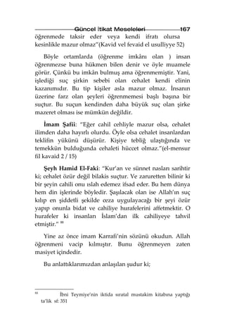 Güncel İtikat Meseleleri                        167
öğrenmede taksir eder veya kendi ifratı olursa
kesinlikle mazur olmaz”(Kavid vel fevaid el usulliyye 52)

    Böyle ortamlarda (öğrenme imkânı olan ) insan
öğrenmezse buna hükmen bilen denir ve öyle muamele
görür. Çünkü bu imkân bulmuş ama öğrenmemiştir. Yani,
işlediği suç şirkin sebebi olan cehalet kendi elinin
kazanımıdır. Bu tip kişiler asla mazur olmaz. İnsanın
üzerine farz olan şeyleri öğrenmemesi başlı başına bir
suçtur. Bu suçun kendinden daha büyük suç olan şirke
mazeret olması ise mümkün değildir.

     İmam Şafii: “Eğer cahil cehliyle mazur olsa, cehalet
ilimden daha hayırlı olurdu. Öyle olsa cehalet insanlardan
teklifin yükünü düşürür. Kişiye tebliğ ulaştığında ve
temekkün bulduğunda cehaleti hüccet olmaz.”(el-mensur
fil kavaid 2 / 15)

    Şeyh Hamid El-Faki: “Kur’an ve sünnet nasları sarihtir
ki; cehalet özür değil bilakis suçtur. Ve zaruretten bilinir ki
bir şeyin cahili onu ıslah edemez ifsad eder. Bu hem dünya
hem din işlerinde böyledir. Şaşılacak olan ise Allah’ın suç
kılıp en şiddetli şekilde ceza uygulayacağı bir şeyi özür
yapıp onunla bidat ve cahiliye hurafelerini affetmektir. O
hurafeler ki insanları İslam’dan ilk cahiliyeye tahvil
etmiştir.” 88

   Yine az önce imam Karrafi’nin sözünü okudun. Allah
öğrenmeni vacip kılmıştır. Bunu öğrenmeyen zaten
masiyet içindedir.

      Bu anlattıklarımızdan anlaşılan şudur ki;



88
                İbni Teymiye’nin iktida sıratal mustakim kitabına yaptığı
     ta’lik sf: 351
 