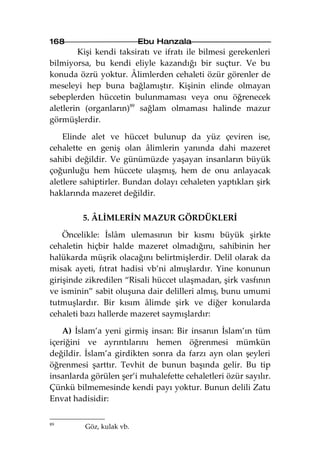 168                       Ebu Hanzala
        Kişi kendi taksiratı ve ifratı ile bilmesi gerekenleri
bilmiyorsa, bu kendi eliyle kazandığı bir suçtur. Ve bu
konuda özrü yoktur. Âlimlerden cehaleti özür görenler de
meseleyi hep buna bağlamıştır. Kişinin elinde olmayan
sebeplerden hüccetin bulunmaması veya onu öğrenecek
aletlerin (organların)89 sağlam olmaması halinde mazur
görmüşlerdir.

    Elinde alet ve hüccet bulunup da yüz çeviren ise,
cehalette en geniş olan âlimlerin yanında dahi mazeret
sahibi değildir. Ve günümüzde yaşayan insanların büyük
çoğunluğu hem hüccete ulaşmış, hem de onu anlayacak
aletlere sahiptirler. Bundan dolayı cehaleten yaptıkları şirk
haklarında mazeret değildir.

         5. ÂLİMLERİN MAZUR GÖRDÜKLERİ

    Öncelikle: İslâm ulemasının bir kısmı büyük şirkte
cehaletin hiçbir halde mazeret olmadığını, sahibinin her
halükarda müşrik olacağını belirtmişlerdir. Delil olarak da
misak ayeti, fıtrat hadisi vb’ni almışlardır. Yine konunun
girişinde zikredilen “Risali hüccet ulaşmadan, şirk vasfının
ve isminin” sabit oluşuna dair delilleri almış, bunu umumi
tutmuşlardır. Bir kısım âlimde şirk ve diğer konularda
cehaleti bazı hallerde mazeret saymışlardır:

    A) İslam’a yeni girmiş insan: Bir insanın İslam’ın tüm
içeriğini ve ayrıntılarını hemen öğrenmesi mümkün
değildir. İslam’a girdikten sonra da farzı ayn olan şeyleri
öğrenmesi şarttır. Tevhit de bunun başında gelir. Bu tip
insanlarda görülen şer’i muhalefette cehaletleri özür sayılır.
Çünkü bilmemesinde kendi payı yoktur. Bunun delili Zatu
Envat hadisidir:

89
         Göz, kulak vb.
 