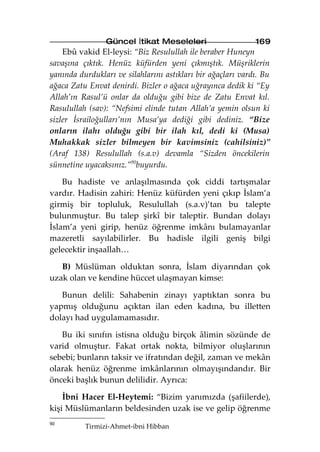 Güncel İtikat Meseleleri                     169
    Ebû vakid El-leysi: “Biz Resulullah ile beraber Huneyn
savaşına çıktık. Henüz küfürden yeni çıkmıştık. Müşriklerin
yanında durdukları ve silahlarını astıkları bir ağaçları vardı. Bu
ağaca Zatu Envat denirdi. Bizler o ağaca uğrayınca dedik ki “Ey
Allah’ın Rasul’ü onlar da olduğu gibi bize de Zatu Envat kıl.
Rasulullah (sav): “Nefsimi elinde tutan Allah’a yemin olsun ki
sizler İsrailoğulları’nın Musa’ya dediği gibi dediniz. “Bize
onların ilahı olduğu gibi bir ilah kıl, dedi ki (Musa)
Muhakkak sizler bilmeyen bir kavimsiniz (cahilsiniz)”
(Araf 138) Resulullah (s.a.v) devamla “Sizden öncekilerin
sünnetine uyacaksınız.”90buyurdu.

    Bu hadiste ve anlaşılmasında çok ciddi tartışmalar
vardır. Hadisin zahiri: Henüz küfürden yeni çıkıp İslam’a
girmiş bir topluluk, Resulullah (s.a.v)’tan bu talepte
bulunmuştur. Bu talep şirkî bir taleptir. Bundan dolayı
İslam’a yeni girip, henüz öğrenme imkânı bulamayanlar
mazeretli sayılabilirler. Bu hadisle ilgili geniş bilgi
gelecektir inşaallah…

   B) Müslüman olduktan sonra, İslam diyarından çok
uzak olan ve kendine hüccet ulaşmayan kimse:

   Bunun delili: Sahabenin zinayı yaptıktan sonra bu
yapmış olduğunu açıktan ilan eden kadına, bu illetten
dolayı had uygulamamasıdır.

   Bu iki sınıfın istisna olduğu birçok âlimin sözünde de
varid olmuştur. Fakat ortak nokta, bilmiyor oluşlarının
sebebi; bunların taksir ve ifratından değil, zaman ve mekân
olarak henüz öğrenme imkânlarının olmayışındandır. Bir
önceki başlık bunun delilidir. Ayrıca:

    İbni Hacer El-Heytemi: “Bizim yanımızda (şafiilerde),
kişi Müslümanların beldesinden uzak ise ve gelip öğrenme
90
          Tirmizi-Ahmet-ibni Hibban
 