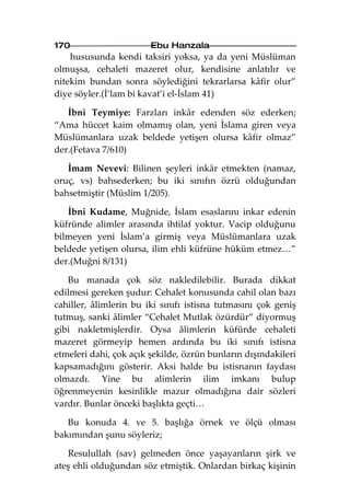 170                     Ebu Hanzala
    hususunda kendi taksiri yoksa, ya da yeni Müslüman
olmuşsa, cehaleti mazeret olur, kendisine anlatılır ve
nitekim bundan sonra söylediğini tekrarlarsa kâfir olur”
diye söyler.(İ’lam bi kavat’i el-İslam 41)

   İbni Teymiye: Farzları inkâr edenden söz ederken;
“Ama hüccet kaim olmamış olan, yeni İslama giren veya
Müslümanlara uzak beldede yetişen olursa kâfir olmaz”
der.(Fetava 7/610)

   İmam Nevevi: Bilinen şeyleri inkâr etmekten (namaz,
oruç, vs) bahsederken; bu iki sınıfın özrü olduğundan
bahsetmiştir (Müslim 1/205).

   İbni Kudame, Muğnide, İslam esaslarını inkar edenin
küfründe alimler arasında ihtilaf yoktur. Vacip olduğunu
bilmeyen yeni İslam’a girmiş veya Müslümanlara uzak
beldede yetişen olursa, ilim ehli küfrüne hüküm etmez…”
der.(Muğni 8/131)

   Bu manada çok söz nakledilebilir. Burada dikkat
edilmesi gereken şudur: Cehalet konusunda cahil olan bazı
cahiller, âlimlerin bu iki sınıfı istisna tutmasını çok geniş
tutmuş, sanki âlimler “Cehalet Mutlak özürdür” diyormuş
gibi nakletmişlerdir. Oysa âlimlerin küfürde cehaleti
mazeret görmeyip hemen ardında bu iki sınıfı istisna
etmeleri dahi, çok açık şekilde, özrün bunların dışındakileri
kapsamadığını gösterir. Aksi halde bu istisnanın faydası
olmazdı. Yine bu alimlerin ilim imkanı bulup
öğrenmeyenin kesinlikle mazur olmadığına dair sözleri
vardır. Bunlar önceki başlıkta geçti…

   Bu konuda 4. ve 5. başlığa örnek ve ölçü olması
bakımından şunu söyleriz;

   Resulullah (sav) gelmeden önce yaşayanların şirk ve
ateş ehli olduğundan söz etmiştik. Onlardan birkaç kişinin
 