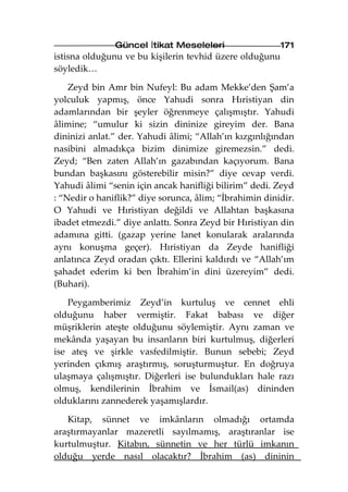 Güncel İtikat Meseleleri                  171
istisna olduğunu ve bu kişilerin tevhid üzere olduğunu
söyledik…

    Zeyd bin Amr bin Nufeyl: Bu adam Mekke’den Şam’a
yolculuk yapmış, önce Yahudi sonra Hıristiyan din
adamlarından bir şeyler öğrenmeye çalışmıştır. Yahudi
âlimine; “umulur ki sizin dininize gireyim der. Bana
dininizi anlat.” der. Yahudi âlimi; “Allah’ın kızgınlığından
nasibini almadıkça bizim dinimize giremezsin.” dedi.
Zeyd; “Ben zaten Allah’ın gazabından kaçıyorum. Bana
bundan başkasını gösterebilir misin?” diye cevap verdi.
Yahudi âlimi “senin için ancak hanifliği bilirim” dedi. Zeyd
: “Nedir o haniflik?” diye sorunca, âlim; “İbrahimin dinidir.
O Yahudi ve Hıristiyan değildi ve Allahtan başkasına
ibadet etmezdi.” diye anlattı. Sonra Zeyd bir Hıristiyan din
adamına gitti. (gazap yerine lanet konularak aralarında
aynı konuşma geçer). Hıristiyan da Zeyde hanifliği
anlatınca Zeyd oradan çıktı. Ellerini kaldırdı ve “Allah’ım
şahadet ederim ki ben İbrahim’in dini üzereyim” dedi.
(Buhari).

   Peygamberimiz Zeyd’in kurtuluş ve cennet ehli
olduğunu haber vermiştir. Fakat babası ve diğer
müşriklerin ateşte olduğunu söylemiştir. Aynı zaman ve
mekânda yaşayan bu insanların biri kurtulmuş, diğerleri
ise ateş ve şirkle vasfedilmiştir. Bunun sebebi; Zeyd
yerinden çıkmış araştırmış, soruşturmuştur. En doğruya
ulaşmaya çalışmıştır. Diğerleri ise bulundukları hale razı
olmuş, kendilerinin İbrahim ve İsmail(as) dininden
olduklarını zannederek yaşamışlardır.

   Kitap, sünnet ve imkânların olmadığı ortamda
araştırmayanlar mazeretli sayılmamış, araştıranlar ise
kurtulmuştur. Kitabın, sünnetin ve her türlü imkanın
olduğu yerde nasıl olacaktır? İbrahim (as) dininin
 
