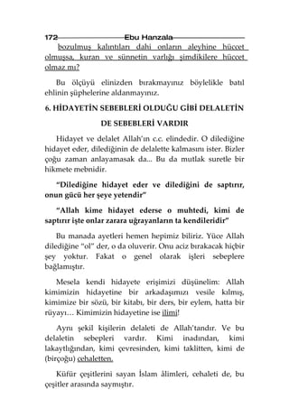 172                     Ebu Hanzala
   bozulmuş kalıntıları dahi onların aleyhine hüccet
olmuşsa, kuran ve sünnetin varlığı şimdikilere hüccet
olmaz mı?

   Bu ölçüyü elinizden bırakmayınız böylelikle batıl
ehlinin şüphelerine aldanmayınız.

6. HİDAYETİN SEBEBLERİ OLDUĞU GİBİ DELALETİN

                 DE SEBEBLERİ VARDIR

   Hidayet ve delalet Allah’ın c.c. elindedir. O dilediğine
hidayet eder, dilediğinin de delalette kalmasını ister. Bizler
çoğu zaman anlayamasak da... Bu da mutlak suretle bir
hikmete mebnidir.

   “Dilediğine hidayet eder ve dilediğini de saptırır,
onun gücü her şeye yetendir”

   “Allah kime hidayet ederse o muhtedi, kimi de
saptırır işte onlar zarara uğrayanların ta kendileridir”

    Bu manada ayetleri hemen hepimiz biliriz. Yüce Allah
dilediğine “ol” der, o da oluverir. Onu aciz bırakacak hiçbir
şey yoktur. Fakat o genel olarak işleri sebeplere
bağlamıştır.

   Mesela kendi hidayete erişimizi düşünelim: Allah
kimimizin hidayetine bir arkadaşımızı vesile kılmış,
kimimize bir sözü, bir kitabı, bir ders, bir eylem, hatta bir
rüyayı… Kimimizin hidayetine ise ilimi!

    Aynı şekil kişilerin delaleti de Allah’tandır. Ve bu
delaletin sebepleri vardır. Kimi inadından, kimi
lakaytlığından, kimi çevresinden, kimi taklitten, kimi de
(birçoğu) cehaletten.

    Küfür çeşitlerini sayan İslam âlimleri, cehaleti de, bu
çeşitler arasında saymıştır.
 