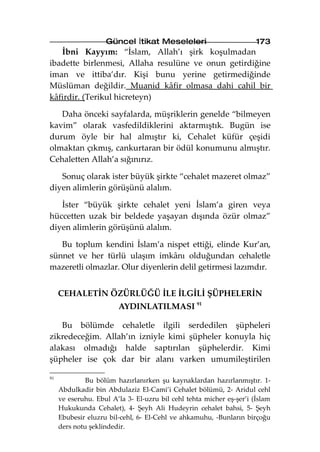 Güncel İtikat Meseleleri                          173
   İbni Kayyım: “İslam, Allah’ı şirk koşulmadan
ibadette birlenmesi, Allaha resulüne ve onun getirdiğine
iman ve ittiba’dır. Kişi bunu yerine getirmediğinde
Müslüman değildir. Muanid kâfir olmasa dahi cahil bir
kâfirdir. (Terikul hicreteyn)

   Daha önceki sayfalarda, müşriklerin genelde “bilmeyen
kavim” olarak vasfedildiklerini aktarmıştık. Bugün ise
durum öyle bir hal almıştır ki, Cehalet küfür çeşidi
olmaktan çıkmış, cankurtaran bir ödül konumunu almıştır.
Cehaletten Allah’a sığınırız.

   Sonuç olarak ister büyük şirkte “cehalet mazeret olmaz”
diyen alimlerin görüşünü alalım.

   İster “büyük şirkte cehalet yeni İslam’a giren veya
hüccetten uzak bir beldede yaşayan dışında özür olmaz”
diyen alimlerin görüşünü alalım.

   Bu toplum kendini İslam’a nispet ettiği, elinde Kur’an,
sünnet ve her türlü ulaşım imkânı olduğundan cehaletle
mazeretli olmazlar. Olur diyenlerin delil getirmesi lazımdır.


     CEHALETİN ÖZÜRLÜĞÜ İLE İLGİLİ ŞÜPHELERİN
                        AYDINLATILMASI 91

   Bu bölümde cehaletle ilgili serdedilen şüpheleri
zikredeceğim. Allah’ın izniyle kimi şüpheler konuyla hiç
alakası olmadığı halde saptırılan şüphelerdir. Kimi
şüpheler ise çok dar bir alanı varken umumileştirilen

91
              Bu bölüm hazırlanırken şu kaynaklardan hazırlanmıştır. 1-
     Abdulkadir bin Abdulaziz El-Cami’i Cehalet bölümü, 2- Aridul cehl
     ve eseruhu. Ebul A’la 3- El-uzru bil cehl tehta micher eş-şer’i (İslam
     Hukukunda Cehalet), 4- Şeyh Ali Hudeyrin cehalet bahsi, 5- Şeyh
     Ebubesir eluzru bil-cehl, 6- El-Cehl ve ahkamuhu, -Bunların birçoğu
     ders notu şeklindedir.
 