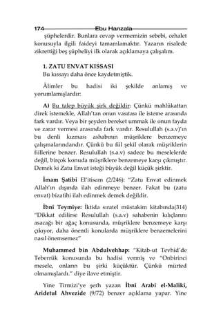 174                    Ebu Hanzala
    şüphelerdir. Bunlara cevap vermemizin sebebi, cehalet
konusuyla ilgili faideyi tamamlamaktır. Yazarın risalede
zikrettiği beş şüpheliyi ilk olarak açıklamaya çalışalım.

   1. ZATU ENVAT KISSASI
   Bu kıssayı daha önce kaydetmiştik.

   Âlimler bu hadisi         iki   şekilde    anlamış    ve
yorumlamışlardır:

     A) Bu talep büyük şirk değildir: Çünkü mahlûkattan
direk istemekle, Allah’tan onun vasıtası ile isteme arasında
fark vardır. Veya bir şeyden bereket ummak ile onun fayda
ve zarar vermesi arasında fark vardır. Resulullah (s.a.v)’ın
bu denli kızması ashabının müşriklere benzemeye
çalışmalarındandır. Çünkü bu fiil şekil olarak müşriklerin
fiillerine benzer. Resulullah (s.a.v) sadece bu meselelerde
değil, birçok konuda müşriklere benzemeye karşı çıkmıştır.
Demek ki Zatu Envat isteği büyük değil küçük şirktir.

   İmam Şatibi El’itisam (2/246): “Zatu Envat edinmek
Allah’ın dışında ilah edinmeye benzer. Fakat bu (zatu
envat) bizatihi ilah edinmek demek değildir.

    İbni Teymiye: İktida sıratel müstakim kitabında(314)
“Dikkat edilirse Resulullah (s.a.v) sahabenin kılıçlarını
asacağı bir ağaç konusunda, müşriklere benzemeye karşı
çıkıyor, daha önemli konularda müşriklere benzemelerini
nasıl önemsemez”

   Muhammed bin Abdulvehhap: “Kitab-ut Tevhid’de
Teberrük konusunda bu hadisi vermiş ve “Onbirinci
mesele, onların bu şirki küçüktür. Çünkü mürted
olmamışlardı.” diye ilave etmiştir.

   Yine Tirmizi’ye şerh yazan İbni Arabi el-Maliki,
Aridetul Ahvezide (9/72) benzer açıklama yapar. Yine
 