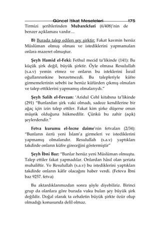 Güncel İtikat Meseleleri                 175
Tirmizi şerihlerinden Mubarekfuri (6/408)’nin de
benzer açıklaması vardır…

   B) Burada talep edilen şey şirktir: Fakat kavmin henüz
Müslüman olmuş olması ve istediklerini yapmamaları
onlara mazeret olmuştur.

    Şeyh Hamid el-Feki: Fethul mecid ta’likinde (141): Bu
küçük şirk değil, büyük şirktir. Öyle olmasa Resulullah
(s.a.v) yemin etmez ve onların bu isteklerini İsrail
oğullarınınkine benzetmezdi. Bu talepleriyle küfre
girmemelerinin sebebi ise henüz küfürden çıkmış olmaları
ve talep ettiklerini yapmamış olmalarıydı.”

   Şeyh Salih el-Fevzan: ‘Aridul Cehl kitabına ta’likinde
(291) “Bunlardan şirk vaki olmadı, sadece kendilerine bir
ağaç için izin talep ettiler. Fakat kim şirke düşerse onun
müşrik olduğuna hükmedilir. Çünkü bu zahir (açık)
şeylerdendir.”

   Fetva kurumu el-lecne daime’nin fetvaları (2/34):
“Bunların özrü yeni İslam’a girmeleri ve istediklerini
yapmamış olmalarıdır. Resulullah (s.a.v) yaptıkları
takdirde onların küfre gireceğini göstermiştir”

   Şeyh İbni Baz: “Bunlar henüz yeni Müslüman olmuştu.
Talep ettiler fakat yapmadılar. Onlardan hâsıl olan şeriata
muhaliftir. Ve Resulullah (s.a.v) bu istediklerini yaptıkları
takdirde onların kâfir olacağını haber verdi. (Feteva İbni
baz 9257. fetva)

   Bu aktardıklarımızdan sonra şöyle diyebiliriz. Birinci
grup da olanlara göre burada vuku bulan şey büyük şirk
değildir. Doğal olarak ta cehaletin büyük şirkte özür olup
olmadığı konusunda delil olmaz.
 