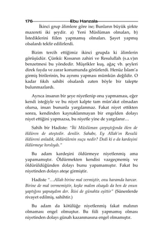 176                      Ebu Hanzala
        İkinci grup âlimlere göre ise; Bunların büyük şirkte
mazereti iki şeydir. a) Yeni Müslüman olmaları, b)
İstediklerini fiilen yapmamış olmaları. Şayet yapmış
olsalardı tekfir edilirlerdi.

   Bizim tercih ettiğimiz ikinci grupda ki âlimlerin
görüşüdür. Çünkü: Kıssanın zahiri ve Resulullah (s.a.v)ın
benzetmesi bu yöndedir. Müşrikler kuş, ağaç vb. şeyleri
direk fayda ve zarar konumunda görürlerdi. Henüz İslam’a
girmiş birilerinin, bu ayrımı yapması mümkün değildir. O
kadar fıkıh sahibi olsalardı zaten böyle bir talepte
bulunmazlardı.

   Ayrıca insanın bir şeye niyetlenip onu yapmaması, eğer
kendi isteğiyle ve bu niyet kalpte tam mün’akıt olmadan
olursa, insan bununla yargılanmaz. Fakat niyet ettikten
sonra, kendinden kaynaklanmayan bir engelden dolayı
niyet ettiğini yapmazsa, bu niyetle yine de yargılanır…

   Sahih bir Hadiste: “İki Müslüman çarpıştığında ölen de
öldüren de ateştedir. denilir. Sahabe, Ey Allah’ın Resulü
öldüreni anladık, öldürülenin suçu nedir? Dedi ki o da kardeşini
öldürmeye hırslıydı.”

   Bu adam kardeşini öldürmeye niyetlenmiş ama
yapamamıştır. Öldürmekten kendisi vazgeçmemiş ve
öldürüldüğünden dolayı bunu yapamamıştır. Fakat bu
niyetinden dolayı ateşe girmiştir.

    Hadiste “…Allah birine mal vermiştir, onu haramda harcar.
Birine de mal vermemiştir, keşke malım olsaydı da ben de onun
yaptığını yapsaydım der. İkisi de günahta eşittir” (Sünenlerde
rivayet edilmiş, sahihtir.)

   Bu adam da kötülüğe niyetlenmiş fakat malının
olmaması engel olmuştur. Bu fiili yapmamış olması
niyetinden dolayı günah kazanmasına engel olmamıştır.
 