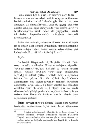 Güncel İtikat Meseleleri                       177
    Sonuç olarak: her iki grup ilim adamına göre de bu
kıssayı umumi olarak cehaletin özür oluşuna delil almak,
hadisin zahirine muhalif olduğu gibi ilim adamlarının
anlayışını da muhaliftir.(daha önce de geçtiği gibi bazı
âlimler cehaletin özür olmayışında yeni islama giren ve
Müslümanlardan uzak belde de yaşayanları, kendi
taksirinden    kaynaklanmadığı       müddetçe    mazaretli
saymışlardır…)

   Bizim zamanımızda, insanların durumu ne bu rivayete
ne de ondan çıkan sonuca uymaktadır. Herkesin öğrenme
imkânı olduğu halde, kendi taksirlerinden dolayı geri
kalmışlardır. Bu da ittifakla özür değildir…92

      Fayda:

    Bu hadisi, kitaplarında büyük şirkte cehaletin özür
oluşu sadedinde zikreden âlimlerin olduğunu söyledik.
Veya başkalarının da, bazı âlimlerin bu hadisle cehaleti
umumi mazeret saydığını vehm edip, okuyucuları
saptırdığına dikkat çektik. Özellikle Arap dünyasında
istismarcılar çoktur. Bu tür sözleri duyulduğunda
aldanmamak için, sözleri saptırılan âlimlerin fetvalarını
aktarmakta fayda vardır. Bir kısım âlimler bazı hadisleri
cehaletin özür oluşunda delil olarak alsa da kendi
dönemlerinde şirk işleyenleri mazur görmemişlerdir. Bu da
onların Zatu Envat vb. hadisleri dar bir alanda özür
saydıklarını gösterir.

    İmam Şevkani’nin; bu konuda sözleri bazı yazarlar
tarafından saptırılmıştır. Oysa onun kendi döneminin

92
              Hadisin anlaşılmasında zikrettiğimiz bir kısım isimler, bu
     kişilerin sözlerinin muteber olduğundan değildir. Bazılarının
     dünyada onlardan başka âlim yokmuş gibi muamele etmeleri ve
     maalesef onları da hakkıyla tanımamalarıdır. İstedik ki ,bu konuda
     anlaşılmış olsun.
 