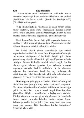 178                    Ebu Hanzala
   tasavvufcuları olan kabirperestler hakkında, onları
mazeretli saymadığı, hatta eski müşriklerden daha şiddetli
gördüğüne dair fetvası vardır. (Resail Es- Selefiyye 8/35)
(Okul bölümünde geçti)

   Yine İmam Şevkani: “Bedeviler de çoğu zaman el-fazı
küfür söylerler, şunu şunu yapmazsam Yahudi olayım
veya Yahudi olayım ki şunu yapacağım gibi. Bazen de fiille
mürted olurlar farkında değildirler.” (Resail selefiyye)

    Evet, İmam Zatu Envatı özür gibi beyan etmiş olsa da,
mutlak cehaleti mazeret görmemiştir. Zamanında varolan
şirklere düşenlere mürted hükmü vermiştir.

   Bu hadisi büyük şirkte yorumladığı için sözleri
saptırılanlardan birisi de İmam İbn-i Kayyım’dır: Onun için
de aynısını söylüyoruz. O bu hadisi büyük şirk olarak
yorumlamış olsa da, döneminin şirkine düşenlere müşrik
demiştir. Demek ki hadisi mutlak olarak değil, dar bir
alanda (yeni İslam’a girenler için) cehalete mazeret
saymıştır. Aslında, hadisin zahirinde de bu olmasına
rağmen, bu imamların farklı bir şey anlaması da
düşünülemez. Fakat burada batıl ehli kafa bulandırmasın
diye, özel fetvaları ve görüşlerini aktarıyoruz.

    İbni Kayyım (r.h) şöyle nakleder: “Ebul vefanın güzel
bir bölüm yazdığını gördüm, ondan harfiyle aktarıyorum.
Ne zaman ki şeriatın kuralları bazı cahillere ve avama ağır
geldi, bu kuralları bırakıp, kendi koydukları kurallara
yöneldiler. Böylece kendilerine kolaylaştırmış oldular.
Çünkü kimsenin emrine girmemiş oldular, bu kurallarla
bunlar benim yanımda; kabirleri ta’zim, onlara ikram,
kabirde yatandan ihtiyaç talep etme, yazı yazıp bana şunu
şunu yap deme… Gibi kurallarla bunlar kâfirdirler.”
(İğasetu’l lehefan 221)
 