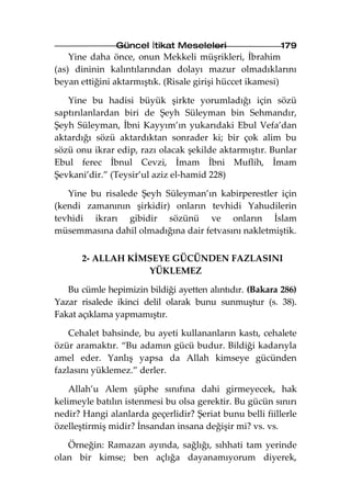 Güncel İtikat Meseleleri                  179
    Yine daha önce, onun Mekkeli müşrikleri, İbrahim
(as) dininin kalıntılarından dolayı mazur olmadıklarını
beyan ettiğini aktarmıştık. (Risale girişi hüccet ikamesi)

   Yine bu hadisi büyük şirkte yorumladığı için sözü
saptırılanlardan biri de Şeyh Süleyman bin Sehmandır,
Şeyh Süleyman, İbni Kayyım’ın yukarıdaki Ebul Vefa’dan
aktardığı sözü aktardıktan sonrader ki; bir çok alim bu
sözü onu ikrar edip, razı olacak şekilde aktarmıştır. Bunlar
Ebul ferec İbnul Cevzi, İmam İbni Muflih, İmam
Şevkani’dir.” (Teysir’ul aziz el-hamid 228)

   Yine bu risalede Şeyh Süleyman’ın kabirperestler için
(kendi zamanının şirkidir) onların tevhidi Yahudilerin
tevhidi ikrarı gibidir sözünü ve onların İslam
müsemmasına dahil olmadığına dair fetvasını nakletmiştik.


       2- ALLAH KİMSEYE GÜCÜNDEN FAZLASINI
                   YÜKLEMEZ

   Bu cümle hepimizin bildiği ayetten alıntıdır. (Bakara 286)
Yazar risalede ikinci delil olarak bunu sunmuştur (s. 38).
Fakat açıklama yapmamıştır.

    Cehalet bahsinde, bu ayeti kullananların kastı, cehalete
özür aramaktır. “Bu adamın gücü budur. Bildiği kadarıyla
amel eder. Yanlış yapsa da Allah kimseye gücünden
fazlasını yüklemez.” derler.

    Allah’u Alem şüphe sınıfına dahi girmeyecek, hak
kelimeyle batılın istenmesi bu olsa gerektir. Bu gücün sınırı
nedir? Hangi alanlarda geçerlidir? Şeriat bunu belli fiillerle
özelleştirmiş midir? İnsandan insana değişir mi? vs. vs.

   Örneğin: Ramazan ayında, sağlığı, sıhhati tam yerinde
olan bir kimse; ben açlığa dayanamıyorum diyerek,
 