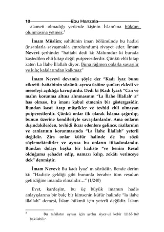 18                          Ebu Hanzala
   alameti olmadığı yerlerde kişinin İslam’ına hüküm
olunmasına yetmez.3

    İmam Müslim; sahihinin iman bölümünde bu hadisi
(insanlarla savaşmakla emrolundum) rivayet eder. İmam
Nevevi şerhinde: “hattabi dedi ki: Malumdur ki burada
kastedilen ehli kitap değil putperestlerdir. Çünkü ehli kitap
zaten La İlahe İllallah diyor. Buna rağmen onlarla savaşılır
ve kılıç kafalarından kalkmaz”

   İmam Nevevi devamla şöyle der “Kadı İyaz bunu
zikretti -hattabinin sözünü- ayrıca üstüne şunları ekledi ve
meseleyi açıklığa kavuşturdu. Dedi ki (Kadı İyaz): “Can ve
malın korunma altına alınmasının “La İlahe İllallah’ a”
has olması, bu imanı kabul etmenin bir göstergesidir.
Bundan kasıt Arap müşrikler ve tevhid ehli olmayan
putperestlerdir. Çünkü onlar ilk olarak İslama çağırılıp,
bunun üzerine kendileriyle savaşılanlardır. Ama onların
dışındakilerden, tevhidi ikrar edenlere gelince, mallarının
ve canlarının korunmasında “La İlahe İllallah” yeterli
değildir. Zira onlar küfür halinde de bu sözü
söylemektedirler ve ayrıca bu onların itikadındandır.
Bundan dolayı başka bir hadiste “ve benim Resul
olduğuma şehadet edip, namazı kılıp, zekâtı verinceye
dek” denmiştir.

    İmam Nevevi: Bu kadı İyaz’ ın sözüdür. Bende derim
ki: “Hadiste geldiği gibi bununla beraber tüm resulun
getirdiğine imanda olmalıdır…” (1/240)

    Evet, kardeşim, bu üç büyük imamın hadis
anlayışlarına bir bak; bir kimsenin küfür halinde “la ilahe
illallah” demesi, İslam hükmü için yeterli değildir. İslam

3
             Bu tafsilatın aynısı için şerhu siyer-ul kebir 1/165-169
    bakılabilir.
 