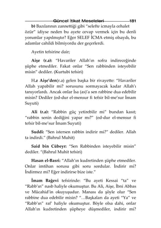 Güncel İtikat Meseleleri                  181
   b) Bazılarının zannettiği gibi “selefte icmayla cehalet
özür” idiyse neden bu ayete cevap vermek için bu denli
yorumlar yapılmıştır? Eğer SELEF İCMA etmiş olsaydı, bu
adamlar cahildi bilmiyordu der geçerlerdi.

   Ayetin tefsirine dair;

   Aişe (r.a): “Havariler Allah’ın sofra indireceğinde
şüphe etmediler. Fakat onlar “Sen rabbinden isteyebilir
misin” dediler. (Kurtubi tefsiri)

   H.z Aişe’den(r.a) gelen başka bir rivayette: “Havariler
Allah yapabilir mi? sorusunu sormayacak kadar Allah’ı
tanıyorlardı. Ancak onlar İsa (as)’a sen rabbine dua edebilir
misin? Dediler (ed-dur el-mensur fi tefsir bil-me’sur İmam
Suyuti)

    Ali (r.a): “Rabbin güç yetirebilir mi” bundan kasıt;
“rabbin senin dediğini yapar mı?” (ed-dur el-mensur fi
tefsir bil-me’sur İmam Suyuti)

    Suddi: “Sen istersen rabbin indirir mi?” dediler. Allah
ta indirdi.” (Bahrul Muhit)

   Said bin Cübeyr: “Sen Rabbinden isteyebilir misin”
dediler. “(Bahrul Muhit tefsiri)

   Hasan el-Basri: “Allah’ın kudretinden şüphe etmediler.
Onlar imtihan sorusu gibi soru sordular. İndirir mi?
İndirmez mi? Eğer indirirse bize iste.”

   İmam Bağevi tefsirinde: “Bu ayeti Kessai “ta” ve
“Rabb’ın” nasb haliyle okumuştur. Bu Ali, Aişe, İbni Abbas
ve Mücahid’in okuyuşudur. Manası da şöyle olur “Sen
rabbine dua edebilir misin? “…Başkaları da ayeti “Ya” ve
“Rabb’ın” raf’ haliyle okumuştur. Böyle olsa dahi, onlar
Allah’ın kudretinden şüpheye düşmediler, indirir mi?
 