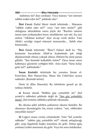 182                    Ebu Hanzala
    indirmez mi? diye sordular. Veya manası “sen istersen
rabbin icabet eder mi?” şeklinde olur”.

    İbni Cevzi: Zadul Mesir isimli tefsirinde… Mananın
“rabbin icabet eder mi?” veya “sen ister misin?” gibi
olduğunu aktardıktan sonra şöyle der “Bazıları onların
imanı tam yerleşmeden bunu istediklerini zan etti. İsa (as)
onlara “Allahtan korkun” diye cevap verdi derler. Yani
Allah’ı acizliğe nispet etmeyin manasında… Sahih olan
birincisidir…

    İbni Cevzi tefsirinde: “İbnu’l Enbari dedi ki, “Hiç
kimsenin havarilerin Allah’ın kudretinde şek ettiği
düşüncesinde olması yakışık almaz. Onların bu sözü şunun
gibidir. “Sen benimle kalkabilir misin?” Oysa insan onun
kalkmaya gücünün yettiğini bilir. Ama kastı “Sana kolay
gelir mi?” şeklindedir.”

   İmam Kurtubi: tefsirinde bu yorumu İmam el-
Ferra’dan, İbni Hassar’dan, Muaz bin Cebel’den ayrıca
nakleder. (Kurtubi tefsiri)

   Deriz ki (Ebu Hanzala): Bu tefsirlerin geneli şu iki
noktayı belirtir.

   a) Kıraat olarak “Rabbin güç yetirebilir mi” (hel
yesteti’u rabbuke) şeklinde değil de “Sen güç yetirebilir
misin” (hel testetiu rabbeke) şeklinde okumadır.

    Bu okuma şekli seleften çoklarının okuma türüdür. Bu
okumaya (kıraate)göre hiç sorun yoktur; ”sen, rabbinden
isteyebilir misin?”

   b) Luğevi mana verme yönündedir. Yani “hel yestetiu
rabbuke” “rabbin güç yetirebilir mi?” olarak anlaşılacağı
gibi, arap lügatında başka manalara da gelir. İstitaa (güç
yetirme) icabet manasına da gelir. Veya bu soru üslubudur.
 
