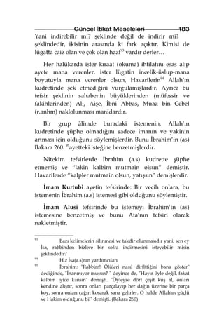 Güncel İtikat Meseleleri                          183
Yani indirebilir mi? şeklinde değil de indirir mi?
şeklindedir, ikisinin arasında ki fark açıktır. Kimisi de
lügatta caiz olan ve çok olan hazf93 vardır derler…

    Her halükarda ister kıraat (okuma) ihtilafını esas alıp
ayete mana verenler, ister lügatin incelik-üslup-mana
boyutuyla mana verenler olsun, Havarilerin94 Allah’ın
kudretinde şek etmediğini vurgulamışlardır. Ayrıca bu
tefsir şeklinin sahabenin büyüklerinden (müfessir ve
fakihlerinden) Ali, Aişe, İbni Abbas, Muaz bin Cebel
(r.anhm) naklolunması manidardır.

   Bir grup âlimde buradaki istemenin, Allah’ın
kudretinde şüphe olmadığını sadece imanın ve yakinin
artması için olduğunu söylemişlerdir. Bunu İbrahim’in (as)
Bakara 260. 95ayetteki isteğine benzetmişlerdir.

   Nitekim tefsirlerde İbrahim (a.s) kudrette şüphe
etmemiş ve “lakin kalbim mutmain olsun” demiştir.
Havarilerde “kalpler mutmain olsun, yatışsın” demişlerdir.

    İmam Kurtubi ayetin tefsirinde: Bir vecih onlara, bu
istemenin İbrahim (a.s) istemesi gibi olduğunu söylemiştir.

    İmam Alusi tefsirinde bu istemeyi İbrahim’in (as)
istemesine benzetmiş ve bunu Ata’nın tefsiri olarak
nakletmiştir.

93
             Bazı kelimelerin silinmesi ve takdir olunmasıdır yani; sen ey
     İsa, rabbinden bizlere bir sofra indirmesini isteyebilir misin
     şeklindedir?
94
             H.z İsa(a.s)nın yardımcıları
95
             İbrahim: "Rabbim! Ölüleri nasıl dirilttiğini bana göster"
     dediğinde, "İnanmıyor musun? " deyince de, "Hayır öyle değil, fakat
     kalbim iyice kansın" demişti. "Öyleyse dört çeşit kuş al, onları
     kendine alıştır, sonra onları parçalayıp her dağın üzerine bir parça
     koy, sonra onları çağır; koşarak sana gelirler. O halde Allah'ın güçlü
     ve Hakim olduğunu bil" demişti. (Bakara 260)
 
