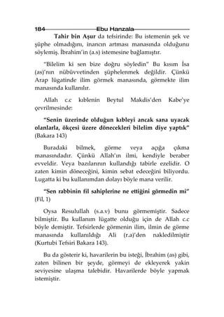 184                      Ebu Hanzala
      Tahir bin Aşur da tefsirinde: Bu istemenin şek ve
şüphe olmadığını, inancın artması manasında olduğunu
söylemiş. İbrahim’in (a.s) istemesine bağlamıştır.

    “Bilelim ki sen bize doğru söyledin” Bu kısım İsa
(as)’nın nübüvvetinden şüphelenmek değildir. Çünkü
Arap lügatinde ilim görmek manasında, görmekte ilim
manasında kullanılır.

   Allah c.c      kıblenin   Beytul    Makdis’den      Kabe’ye
çevrilmesinde:

   “Senin üzerinde olduğun kıbleyi ancak sana uyacak
olanlarla, ökçesi üzere dönecekleri bilelim diye yaptık”
(Bakara 143)

   Buradaki     bilmek,   görme    veya    açığa     çıkma
manasındadır. Çünkü Allah’ın ilmi, kendiyle beraber
evveldir. Veya bazılarının kullandığı tabirle ezelidir. O
zaten kimin döneceğini, kimin sebat edeceğini biliyordu.
Lugatta ki bu kullanımdan dolayı böyle mana verilir.

    “Sen rabbinin fil sahiplerine ne ettiğini görmedin mi”
(Fil, 1)

   Oysa Resulullah (s.a.v) bunu görmemiştir. Sadece
bilmiştir. Bu kullanım lügatte olduğu için de Allah c.c
böyle demiştir. Tefsirlerde görmenin ilim, ilmin de görme
manasında kullanıldığı Ali (r.a)’den nakledilmiştir
(Kurtubi Tefsiri Bakara 143).

    Bu da gösterir ki, havarilerin bu isteği, İbrahim (as) gibi,
zaten bilinen bir şeyde, görmeyi de ekleyerek yakin
seviyesine ulaşma talebidir. Havarilerde böyle yapmak
istemiştir.
 