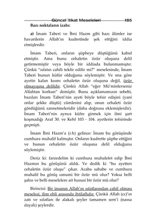 Güncel İtikat Meseleleri                  185
   Bazı noktaların izahı:

   a) İmam Taberi ve İbni Hazm gibi bazı âlimler ise
havarilerin Allah’ın kudretinde şek ettiğini iddia
etmişlerdir.

   İmam Taberi, onların şüpheye düştüğünü kabul
etmiştir. Ama bunu cehaletin özür oluşuna delil
getirmemiştir veya böyle bir iddiada bulunmamıştır.
Çünkü “sıfatın cahili tekfir edilir mi?” meselesinde, İmam
Taberi bunun küfür olduğunu söylemiştir. Ve ona göre
ayetin kalan kısmı cehaletin özür oluşuna değil, özür
olmayışına delildir. Çünkü Allah “eğer Mü’minlerseniz
Allahtan korkun” demiştir. Bunu açıklamamızın sebebi,
bazıları İmam Taberi’nin ayeti böyle tefsir edişini (yani
onlar şekke düştü) cümlesini alıp, onun cehaleti özür
gördüğünü zannetmeleridir (daha doğrusu eklemişlerdir).
İmam Taberi’nin ayrıca küfre girmek için ilmi şart
koşmadığı Araf 30. ve Kehf 103 - 104. ayetlerin tefsirinde
geçmişti.

   İmam İbni Hazm’a (r.h) gelince: İmam bu görüşünde
cumhura muhalif kalmıştır. Onların kudrette şüphe ettiğini
ve bunun cehaletin özür oluşuna delil olduğunu
söylemiştir.

   Deriz ki: farzedelim ki cumhura muhalefet edip İbni
Hazmın bu görüşünü aldık. Ve dedik ki “bu ayetten
cehaletin özür oluşu” çıkar. Acaba sahabe ve cumhura
muhalif bu görüş umumi bir özür mü olur? Yoksa belli
şahıs ve belli meselelere ait hususi bir özür mü olur?

    Birincisi: Bir insanın Allah’ın sıfatlarından cahil olması
meselesi, ilim ehli arasında ihtilaflıdır. Çünkü Allah (cc)’ın
zatı ve sıfatları ile alakalı şeyler tamamen sem’i (nassa
dayalı) şeylerdir.
 